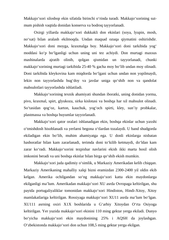 Makkajo‘xori silosbop ekin sifatida birinchi o‘rinda turadi. Makkajo‘xorining sut-
mum pishish vaqtida donidan konserva va bodroq tayyorlanadi.
Oxirgi yillarda makkajo‘xori dukkakli don ekinlari (soya, lyupin, mosh,
no‘xat)  bilan  aralash  ekilmoqda.  Undan  maqsad  ozuqa  qiymatini  oshirishdir.
Makkajo‘xori  doni  moyga,  kraxmalga  boy.  Makkajo‘xori  doni  tarkibida  yog‘
moddasi  ko‘p  bo‘lganligi  uchun  uning  uni  tez  achiydi.  Don  murtagi  maxsus
mashinalarda  ajratib  olinib,  qolgan  qismidan  un  tayyorlanadi,  chunki
makkajo‘xorining murtagi tarkibida 25-40 % gacha moy bo‘lib undan moy olinadi.
Doni tarkibida kleykovina kam miqdorda bo‘lgani uchun undan non yopilmaydi,
lekin  non  tayyorlashda  bug‘doy  va  javdar  uniga  qo‘shib  non  va  qandolat
mahsulotlari tayyorlashda ishlatiladi. 
Makkajo‘xorining texnik ahamiyati shundan iboratki, uning donidan yorma,
pivo, kraxmal, spirt, glyukoza, sirka kislotasi va boshqa har xil mahsulot olinadi.
So‘tasidan  qog‘oz,  karton,  kauchuk,  yog‘och  spirti,  kley,  sun’iy  probkalar,
plastmassa va boshqa buyumlar tayyorlanadi.
Makkajo‘xori qator oralari ishlanadigan ekin, boshqa ekinlar uchun yaxshi
o‘tmishdosh hisoblanadi va yerlarni begona o‘tlardan tozalaydi. U band shudgorda
ekiladigan  ekin  bo‘lib,  muhim  ahamiyatga  ega.  U  donli  ekinlarga  nisbatan
hashoratlar bilan kam zararlanadi, terimda doni to‘kilib ketmaydi, do‘ldan kam
zarar  ko‘radi.  Makkajo‘xorini  tezpishar  navlarini  ekish  ikki  marta  hosil  olish
imkonini beradi va uni boshqa ekinlar bilan birga qo‘shib ekish mumkin. 
Makkajo‘xori juda qadimiy o‘simlik, u Markaziy Amerikadan kelib chiqqan.
Markaziy Amerikaning mahalliy xalqi bizni eramizdan 2300-2400 yil oldin ekib
kelgan.  Amerika  ochilgandan  so‘ng  makkajo‘xori  katta  ekin  maydonlarga
ekilganligi ma’lum. Amerikadan makkajo‘xori XU asrda Ovropaga keltirilgan, shu
paytda portugaliyaliklar tomonidan makkajo‘xori Hindiston, Hindi-Xitoy, Xitoy
mamlakatlariga keltirilgan. Rossiyaga makkajo‘xori XU11 asrda ma’lum bo‘lgan.
XU111  asrning  oxiri  X1X  boshlarida  u  G‘arbiy  Xitoydan  O‘rta  Osiyoga
keltirilgan. Yer yuzida makkajo‘xori ekinini 110 ming gektar yerga ekiladi. Dunyo
bo‘yicha  makkajo‘xori  ekin  maydonining  25%  i  AQSH  da  joylashgan.
O‘zbekistonda makkajo‘xori don uchun 108,5 ming gektar yerga ekilgan.

