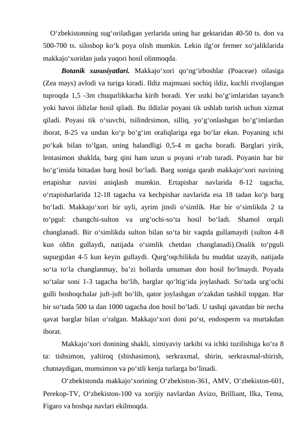    O‘zbekistonning sug‘oriladigan yerlarida uning har gektaridan 40-50 ts. don va
500-700 ts. silosbop ko‘k poya olish mumkin. Lekin ilg‘or fermer xo‘jaliklarida
makkajo‘xoridan juda yuqori hosil olinmoqda.
Botanik  xususiyatlari. Makkajo‘xori  qo‘ng‘irboshlar  (Poaceae)  oilasiga
(Zea mays) avlodi va turiga kiradi. Ildiz majmuasi sochiq ildiz, kuchli rivojlangan
tuproqda 1,5 -3m chuqurlikkacha kirib boradi. Yer ustki bo‘g‘imlaridan tayanch
yoki havoi ildizlar hosil qiladi. Bu ildizlar poyani tik ushlab turish uchun xizmat
qiladi. Poyasi  tik o‘suvchi, tsilindrsimon, silliq, yo‘g‘onlashgan  bo‘g‘imlardan
iborat, 8-25 va undan ko‘p bo‘g‘im oraliqlariga ega bo‘lar ekan. Poyaning ichi
po‘kak  bilan  to‘lgan,  uning  balandligi  0,5-4  m  gacha  boradi.  Barglari  yirik,
lentasimon shaklda, barg qini ham uzun u poyani o‘rab turadi. Poyanin har bir
bo‘g‘imida bittadan barg hosil bo‘ladi. Barg soniga qarab makkajo‘xori navining
ertapishar  navini  aniqlash  mumkin.  Ertapishar  navlarida  8-12  tagacha,
o‘rtapisharlarida 12-18 tagacha va kechpishar navlarida esa 18 tadan ko‘p barg
bo‘ladi. Makkajo‘xori  bir uyli, ayrim  jinsli  o‘simlik. Har bir  o‘simlikda 2 ta
to‘pgul:  changchi-sulton  va  urg‘ochi-so‘ta  hosil  bo‘ladi.  Shamol  orqali
changlanadi. Bir o‘simlikda sulton bilan so‘ta bir vaqtda gullamaydi (sulton 4-8
kun  oldin  gullaydi,  natijada  o‘simlik  chetdan  changlanadi).Onalik  to‘pguli
supurgidan 4-5 kun keyin gullaydi. Qurg‘oqchilikda bu muddat uzayib, natijada
so‘ta to‘la changlanmay, ba’zi hollarda umuman don hosil bo‘lmaydi. Poyada
so‘talar soni 1-3 tagacha bo‘lib, barglar qo‘ltig‘ida joylashadi. So‘tada urg‘ochi
gulli boshoqchalar juft-juft bo‘lib, qator joylashgan o‘zakdan tashkil topgan. Har
bir so‘tada 500 ta dan 1000 tagacha don hosil bo‘ladi. U tashqi qavatdan bir necha
qavat barglar bilan o‘ralgan. Makkajo‘xori doni po‘st, endosperm va murtakdan
iborat.
Makkajo‘xori donining shakli, ximiyaviy tarkibi va ichki tuzilishiga ko‘ra 8
ta:  tishsimon,  yaltiroq  (shishasimon),  serkraxmal,  shirin,  serkraxmal-shirish,
chatnaydigan, mumsimon va po‘stli kenja turlarga bo‘linadi.  
O‘zbekistonda makkajo‘xorining O‘zbekiston-361, AMV, O‘zbekiston-601,
Perekop-TV, O‘zbekiston-100 va xorijiy navlardan Avizo, Brilliant, Ilka, Tema,
Figaro va boshqa navlari ekilmoqda.
