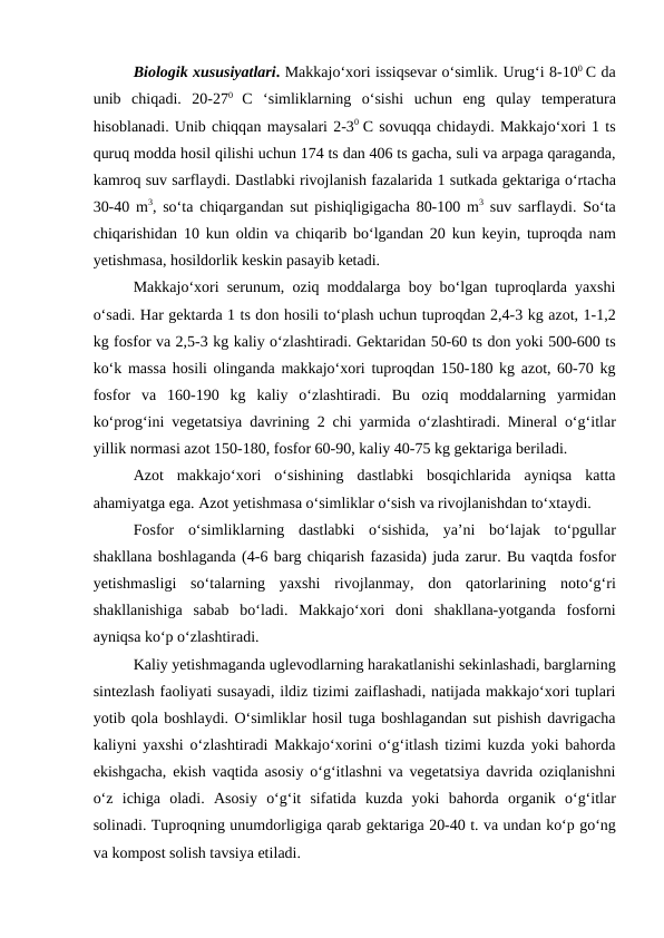 Biologik xususiyatlari. Makkajo‘xori issiqsevar o‘simlik. Urug‘i 8-100 C da
unib  chiqadi.  20-270  C  ‘simliklarning  o‘sishi  uchun  eng  qulay  temperatura
hisoblanadi. Unib chiqqan maysalari 2-30  C sovuqqa chidaydi. Makkajo‘xori 1 ts
quruq modda hosil qilishi uchun 174 ts dan 406 ts gacha, suli va arpaga qaraganda,
kamroq suv sarflaydi. Dastlabki rivojlanish fazalarida 1 sutkada gektariga o‘rtacha
30-40 m3, so‘ta chiqargandan sut pishiqligigacha 80-100 m3 suv sarflaydi. So‘ta
chiqarishidan 10 kun  oldin va chiqarib bo‘lgandan 20 kun keyin, tuproqda nam
yetishmasa, hosildorlik keskin pasayib ketadi. 
Makkajo‘xori serunum, oziq moddalarga boy bo‘lgan tuproqlarda yaxshi
o‘sadi. Har gektarda 1 ts don hosili to‘plash uchun tuproqdan 2,4-3 kg azot, 1-1,2
kg fosfor va 2,5-3 kg kaliy o‘zlashtiradi. Gektaridan 50-60 ts don yoki 500-600 ts
ko‘k massa hosili olinganda makkajo‘xori tuproqdan 150-180 kg azot, 60-70 kg
fosfor  va  160-190  kg  kaliy  o‘zlashtiradi.  Bu  oziq  moddalarning  yarmidan
ko‘prog‘ini vegetatsiya davrining 2 chi yarmida o‘zlashtiradi. Mineral o‘g‘itlar
yillik normasi azot 150-180, fosfor 60-90, kaliy 40-75 kg gektariga beriladi.
Azot  makkajo‘xori  o‘sishining  dastlabki  bosqichlarida  ayniqsa  katta
ahamiyatga ega. Azot yetishmasa o‘simliklar o‘sish va rivojlanishdan to‘xtaydi.
Fosfor  o‘simliklarning  dastlabki  o‘sishida,  ya’ni  bo‘lajak  to‘pgullar
shakllana boshlaganda (4-6 barg chiqarish fazasida) juda zarur. Bu vaqtda fosfor
yetishmasligi  so‘talarning  yaxshi  rivojlanmay,  don  qatorlarining  noto‘g‘ri
shakllanishiga sabab  bo‘ladi.  Makkajo‘xori  doni  shakllana-yotganda  fosforni
ayniqsa ko‘p o‘zlashtiradi.
Kaliy yetishmaganda uglevodlarning harakatlanishi sekinlashadi, barglarning
sintezlash faoliyati susayadi, ildiz tizimi zaiflashadi, natijada makkajo‘xori tuplari
yotib qola boshlaydi. O‘simliklar hosil tuga boshlagandan sut pishish davrigacha
kaliyni yaxshi o‘zlashtiradi Makkajo‘xorini o‘g‘itlash tizimi kuzda yoki bahorda
ekishgacha, ekish vaqtida asosiy o‘g‘itlashni va vegetatsiya davrida oziqlanishni
o‘z  ichiga  oladi.  Asosiy  o‘g‘it  sifatida kuzda yoki  bahorda organik  o‘g‘itlar
solinadi. Tuproqning unumdorligiga qarab gektariga 20-40 t. va undan ko‘p go‘ng
va kompost solish tavsiya etiladi.
