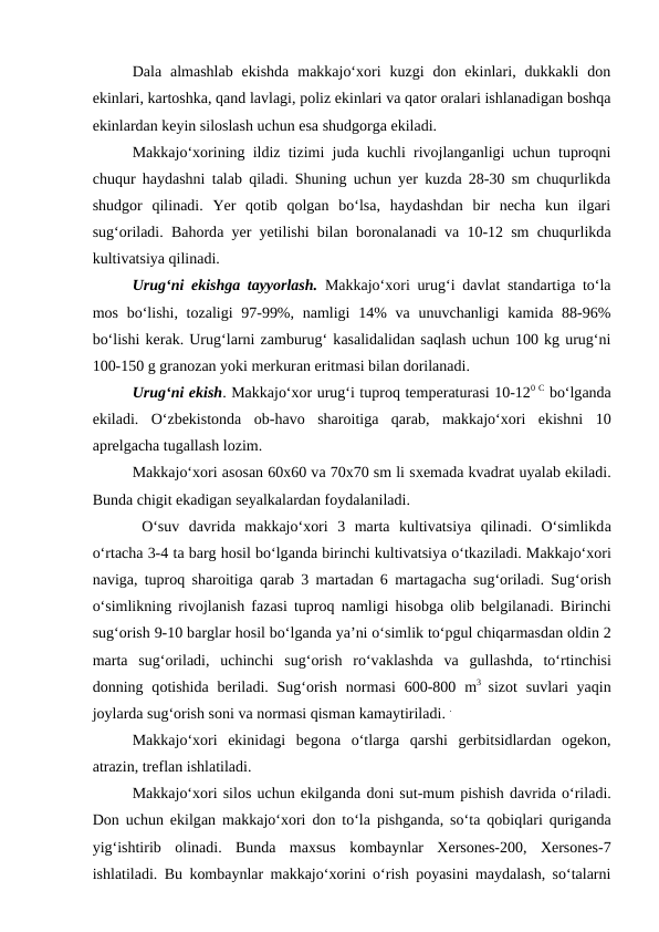 Dala  almashlab  ekishda  makkajo‘xori  kuzgi  don  ekinlari,  dukkakli  don
ekinlari, kartoshka, qand lavlagi, poliz ekinlari va qator oralari ishlanadigan boshqa
ekinlardan keyin siloslash uchun esa shudgorga ekiladi.
Makkajo‘xorining ildiz tizimi juda kuchli rivojlanganligi uchun tuproqni
chuqur haydashni talab qiladi. Shuning uchun yer kuzda 28-30 sm chuqurlikda
shudgor  qilinadi.  Yer  qotib  qolgan  bo‘lsa,  haydashdan  bir  necha  kun  ilgari
sug‘oriladi. Bahorda yer yetilishi bilan boronalanadi va 10-12 sm chuqurlikda
kultivatsiya qilinadi.
Urug‘ni ekishga tayyorlash. Makkajo‘xori urug‘i davlat standartiga to‘la
mos bo‘lishi, tozaligi  97-99%, namligi  14%  va unuvchanligi  kamida 88-96%
bo‘lishi kerak. Urug‘larni zamburug‘ kasalidalidan saqlash uchun 100 kg urug‘ni
100-150 g granozan yoki merkuran eritmasi bilan dorilanadi.
Urug‘ni ekish. Makkajo‘xor urug‘i tuproq temperaturasi 10-120 C bo‘lganda
ekiladi.  O‘zbekistonda  ob-havo  sharoitiga  qarab,  makkajo‘xori  ekishni  10
aprelgacha tugallash lozim.
Makkajo‘xori asosan 60x60 va 70x70 sm li sxemada kvadrat uyalab ekiladi.
Bunda chigit ekadigan seyalkalardan foydalaniladi.
 O‘suv  davrida  makkajo‘xori  3  marta  kultivatsiya  qilinadi.  O‘simlikda
o‘rtacha 3-4 ta barg hosil bo‘lganda birinchi kultivatsiya o‘tkaziladi. Makkajo‘xori
naviga, tuproq sharoitiga qarab 3 martadan 6 martagacha sug‘oriladi. Sug‘orish
o‘simlikning rivojlanish fazasi tuproq namligi hisobga olib belgilanadi. Birinchi
sug‘orish 9-10 barglar hosil bo‘lganda ya’ni o‘simlik to‘pgul chiqarmasdan oldin 2
marta sug‘oriladi,  uchinchi  sug‘orish  ro‘vaklashda va gullashda,  to‘rtinchisi
donning qotishida beriladi. Sug‘orish  normasi  600-800 m3  sizot  suvlari  yaqin
joylarda sug‘orish soni va normasi qisman kamaytiriladi. .
Makkajo‘xori  ekinidagi  begona  o‘tlarga  qarshi  gerbitsidlardan  ogekon,
atrazin, treflan ishlatiladi.
Makkajo‘xori silos uchun ekilganda doni sut-mum pishish davrida o‘riladi.
Don uchun ekilgan makkajo‘xori don to‘la pishganda, so‘ta qobiqlari quriganda
yig‘ishtirib  olinadi.  Bunda  maxsus  kombaynlar  Xersones-200,  Xersones-7
ishlatiladi. Bu kombaynlar makkajo‘xorini o‘rish poyasini maydalash, so‘talarni
