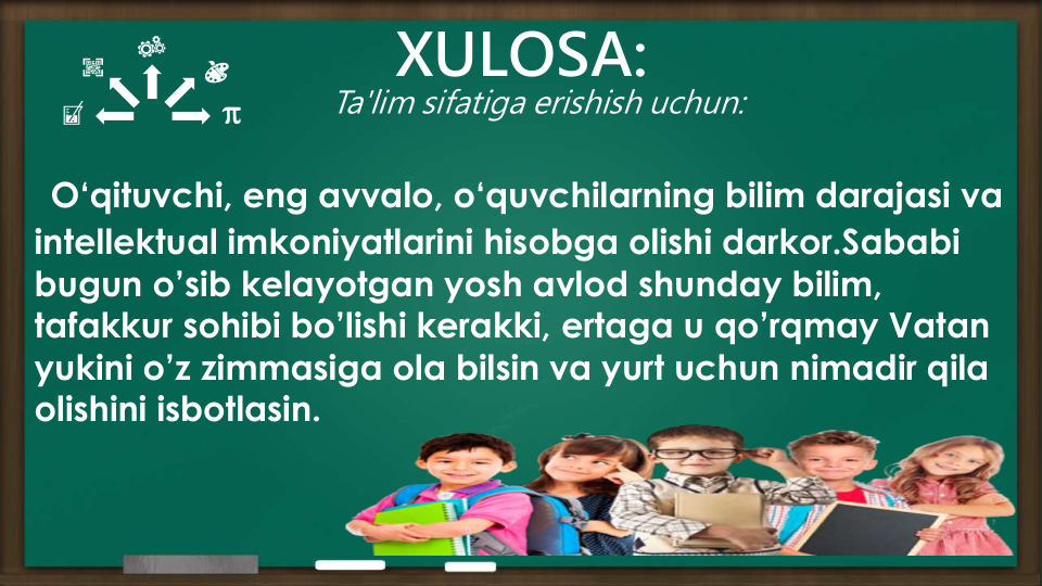 XULOSA:
O‘qituvchi, eng avvalo, o‘quvchilarning bilim darajasi va
intellektual imkoniyatlarini hisobga olishi darkor.Sababi
bugun o’sib kelayotgan yosh avlod shunday bilim, 
tafakkur sohibi bo’lishi kerakki, ertaga u qo’rqmay Vatan
yukini o’z zimmasiga ola bilsin va yurt uchun nimadir qila
olishini isbotlasin.
Ta'lim sifatiga erishish uchun:
