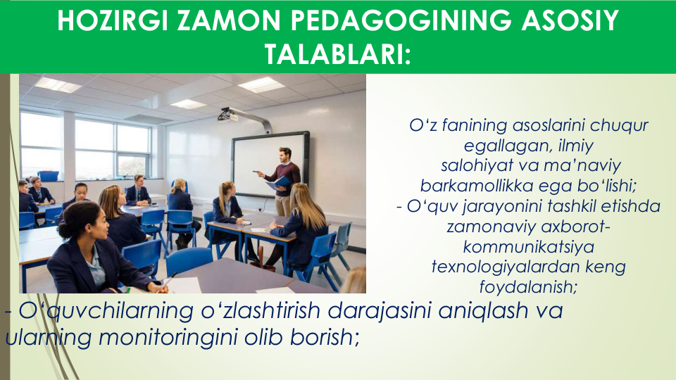 O‘z fanining asoslarini chuqur
egallagan, ilmiy
salohiyat va ma’naviy
barkamollikka ega bo‘lishi;
- O‘quv jarayonini tashkil etishda
zamonaviy axborot-
kommunikatsiya
texnologiyalardan keng
foydalanish;
HOZIRGI ZAMON PEDAGOGINING ASOSIY 
TALABLARI:
- O‘quvchilarning o‘zlashtirish darajasini aniqlash va
ularning monitoringini olib borish;
