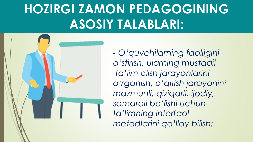 HOZIRGI ZAMON PEDAGOGINING 
ASOSIY TALABLARI:
- O‘quvchilarning faolligini
o‘stirish, ularning mustaqil
ta’lim olish jarayonlarini
o‘rganish, o‘qitish jarayonini
mazmunli, qiziqarli, ijodiy, 
samarali bo‘lishi uchun
ta’limning interfaol
metodlarini qo‘llay bilish;
