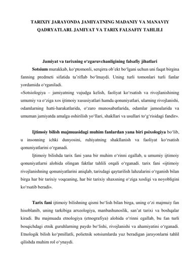 TARIXIY JARAYONDA JAMIYATNING MADANIY VA MANAVIY 
QADRYATLARI. JAMIYAT VA TARIX FALSAFIY TAHLILI 
  
 
 
Jamiyat va tarixning o‘zgaruvchanligining falsafiy jihatlari 
Sotsium murakkab, ko‘ptomonli, serqirra ob’ekt bo‘lgani uchun uni faqat birgina 
fanning predmeti sifatida ta’riflab bo‘lmaydi. Uning turli tomonlari turli fanlar 
yordamida o‘rganiladi.  
«Sotsiologiya – jamiyatning vujudga kelish, faoliyat ko‘rsatish va rivojlanishining 
umumiy va o‘ziga xos ijtimoiy xususiyatlari hamda qonuniyatlari, ularning rivojlanishi, 
odamlarning hatti-harakatlarida, o‘zaro munosabatlarida, odamlar jamoalarida va 
umuman jamiyatda amalga oshirilish yo‘llari, shakllari va usullari to‘g‘risidagi fandir».  
 
Ijtimoiy bilish majmuasidagi muhim fanlardan yana biri psixologiya bo‘lib, 
u insonning ichki dunyosini, ruhiyatning shakllanish va faoliyat ko‘rsatish 
qonuniyatlarini o‘rganadi.  
Ijtimoiy bilishda tarix fani yana bir muhim o‘rinni egallab, u umumiy ijtimoiy 
qonuniyatlarni alohida olingan faktlar tahlili orqali o‘rganadi. tarix fani «ijtimoiy 
rivojlanishning qonuniyatlarini aniqlab, tarixdagi qaytarilish lahzalarini o‘rganish bilan 
birga har bir tarixiy voqeaning, har bir tarixiy shaxsning o‘ziga xosligi va noyobligini 
ko‘rsatib beradi».  
 
Tarix fani ijtimoiy bilishning qismi bo‘lish bilan birga, uning o‘zi majmuiy fan 
hisoblanib, uning tarkibiga arxeologiya, manbashunoslik, san’at tarixi va boshqalar 
kiradi. Bu majmuada etnologiya (etnografiya) alohida o‘rinni egallab, bu fan turli 
bosqichdagi etnik guruhlarning paydo bo‘lishi, rivojlanishi va ahamiyatini o‘rganadi. 
Etnologik bilish ko‘pmillatli, polietnik sotsiumlarda yuz beradigan jarayonlarni tahlil 
qilishda muhim rol o‘ynaydi.   

