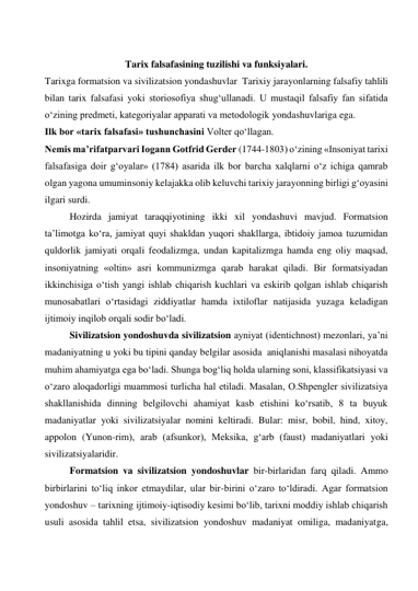   
Tarix falsafasining tuzilishi va funksiyalari. 
Tarixga formatsion va sivilizatsion yondashuvlar  Tarixiy jarayonlarning falsafiy tahlili 
bilan tarix falsafasi yoki storiosofiya shug‘ullanadi. U mustaqil falsafiy fan sifatida 
o‘zining predmeti, kategoriyalar apparati va metodologik yondashuvlariga ega.  
Ilk bor «tarix falsafasi» tushunchasini Volter qo‘llagan.  
Nemis ma’rifatparvari Iogann Gotfrid Gerder (1744-1803) o‘zining «Insoniyat tarixi 
falsafasiga doir g‘oyalar» (1784) asarida ilk bor barcha xalqlarni o‘z ichiga qamrab 
olgan yagona umuminsoniy kelajakka olib keluvchi tarixiy jarayonning birligi g‘oyasini 
ilgari surdi.  
Hozirda jamiyat taraqqiyotining ikki xil yondashuvi mavjud. Formatsion 
ta’limotga ko‘ra, jamiyat quyi shakldan yuqori shakllarga, ibtidoiy jamoa tuzumidan 
quldorlik jamiyati orqali feodalizmga, undan kapitalizmga hamda eng oliy maqsad, 
insoniyatning «oltin» asri kommunizmga qarab harakat qiladi. Bir formatsiyadan 
ikkinchisiga o‘tish yangi ishlab chiqarish kuchlari va eskirib qolgan ishlab chiqarish 
munosabatlari o‘rtasidagi ziddiyatlar hamda ixtiloflar natijasida yuzaga keladigan 
ijtimoiy inqilob orqali sodir bo‘ladi.  
Sivilizatsion yondoshuvda sivilizatsion ayniyat (identichnost) mezonlari, ya’ni 
madaniyatning u yoki bu tipini qanday belgilar asosida  aniqlanishi masalasi nihoyatda 
muhim ahamiyatga ega bo‘ladi. Shunga bog‘liq holda ularning soni, klassifikatsiyasi va 
o‘zaro aloqadorligi muammosi turlicha hal etiladi. Masalan, O.Shpengler sivilizatsiya 
shakllanishida dinning belgilovchi ahamiyat kasb etishini ko‘rsatib, 8 ta buyuk 
madaniyatlar yoki sivilizatsiyalar nomini keltiradi. Bular: misr, bobil, hind, xitoy, 
appolon (Yunon-rim), arab (afsunkor), Meksika, g‘arb (faust) madaniyatlari yoki 
sivilizatsiyalaridir.   
Formatsion va sivilizatsion yondoshuvlar bir-birlaridan farq qiladi. Ammo 
birbirlarini to‘liq inkor etmaydilar, ular bir-birini o‘zaro to‘ldiradi. Agar formatsion 
yondoshuv – tarixning ijtimoiy-iqtisodiy kesimi bo‘lib, tarixni moddiy ishlab chiqarish 
usuli asosida tahlil etsa, sivilizatsion yondoshuv madaniyat omiliga, madaniyatga, 
