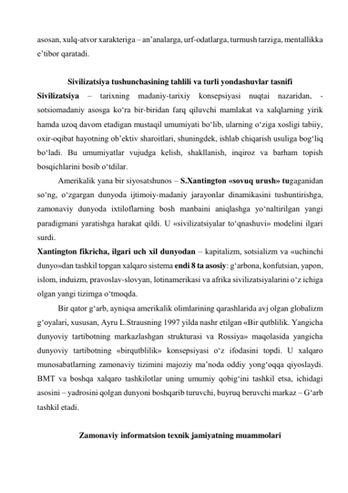 asosan, xulq-atvor xarakteriga – an’analarga, urf-odatlarga, turmush tarziga, mentallikka 
e’tibor qaratadi.  
  
Sivilizatsiya tushunchasining tahlili va turli yondashuvlar tasnifi 
Sivilizatsiya – tarixning madaniy-tarixiy konsepsiyasi nuqtai nazaridan, - 
sotsiomadaniy asosga ko‘ra bir-biridan farq qiluvchi mamlakat va xalqlarning yirik 
hamda uzoq davom etadigan mustaqil umumiyati bo‘lib, ularning o‘ziga xosligi tabiiy, 
oxir-oqibat hayotning ob’ektiv sharoitlari, shuningdek, ishlab chiqarish usuliga bog‘liq 
bo‘ladi. Bu umumiyatlar vujudga kelish, shakllanish, inqiroz va barham topish 
bosqichlarini bosib o‘tdilar.  
Amerikalik yana bir siyosatshunos – S.Xantington «sovuq urush» tugaganidan 
so‘ng, o‘zgargan dunyoda ijtimoiy-madaniy jarayonlar dinamikasini tushuntirishga, 
zamonaviy dunyoda ixtiloflarning bosh manbaini aniqlashga yo‘naltirilgan yangi 
paradigmani yaratishga harakat qildi. U «sivilizatsiyalar to‘qnashuvi» modelini ilgari 
surdi.  
Xantington fikricha, ilgari uch xil dunyodan – kapitalizm, sotsializm va «uchinchi 
dunyo»dan tashkil topgan xalqaro sistema endi 8 ta asosiy: g‘arbona, konfutsian, yapon, 
islom, induizm, pravoslav-slovyan, lotinamerikasi va afrika sivilizatsiyalarini o‘z ichiga 
olgan yangi tizimga o‘tmoqda.  
Bir qator g‘arb, ayniqsa amerikalik olimlarining qarashlarida avj olgan globalizm 
g‘oyalari, xususan, Ayru L.Strausning 1997 yilda nashr etilgan «Bir qutblilik. Yangicha 
dunyoviy tartibotning markazlashgan strukturasi va Rossiya» maqolasida yangicha 
dunyoviy tartibotning «birqutblilik» konsepsiyasi o‘z ifodasini topdi. U xalqaro 
munosabatlarning zamonaviy tizimini majoziy ma’noda oddiy yong‘oqqa qiyoslaydi. 
BMT va boshqa xalqaro tashkilotlar uning umumiy qobig‘ini tashkil etsa, ichidagi 
asosini – yadrosini qolgan dunyoni boshqarib turuvchi, buyruq beruvchi markaz – G‘arb 
tashkil etadi.     
  
Zamonaviy informatsion texnik jamiyatning muammolari 
