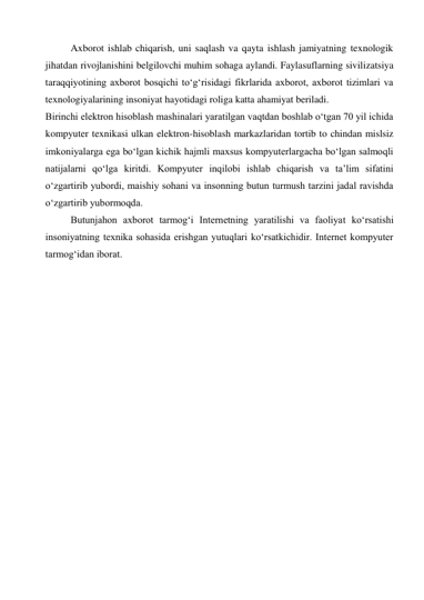 Axborot ishlab chiqarish, uni saqlash va qayta ishlash jamiyatning texnologik 
jihatdan rivojlanishini belgilovchi muhim sohaga aylandi. Faylasuflarning sivilizatsiya 
taraqqiyotining axborot bosqichi to‘g‘risidagi fikrlarida axborot, axborot tizimlari va 
texnologiyalarining insoniyat hayotidagi roliga katta ahamiyat beriladi.  
Birinchi elektron hisoblash mashinalari yaratilgan vaqtdan boshlab o‘tgan 70 yil ichida 
kompyuter texnikasi ulkan elektron-hisoblash markazlaridan tortib to chindan mislsiz 
imkoniyalarga ega bo‘lgan kichik hajmli maxsus kompyuterlargacha bo‘lgan salmoqli 
natijalarni qo‘lga kiritdi. Kompyuter inqilobi ishlab chiqarish va ta’lim sifatini 
o‘zgartirib yubordi, maishiy sohani va insonning butun turmush tarzini jadal ravishda 
o‘zgartirib yubormoqda.  
Butunjahon axborot tarmog‘i Internetning yaratilishi va faoliyat ko‘rsatishi 
insoniyatning texnika sohasida erishgan yutuqlari ko‘rsatkichidir. Internet kompyuter 
tarmog‘idan iborat. 
