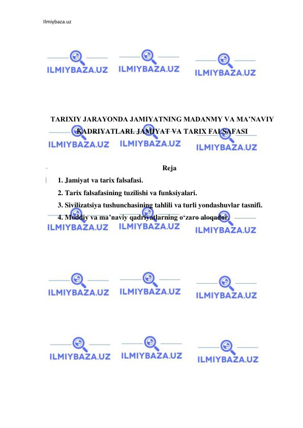 Ilmiybaza.uz 
 
 
 
 
 
 
 
 
TARIXIY JARAYONDA JAMIYATNING MADANMY VA MA’NAVIY 
KADRIYATLARI. JAMIYAT VA TARIX FALSAFASI 
 
 
Reja 
1. Jamiyat va tarix falsafasi.  
2. Tarix falsafasining tuzilishi va funksiyalari.  
3. Sivilizatsiya tushunchasining tahlili va turli yondashuvlar tasnifi.  
4. Moddiy va ma’naviy qadriyatlarning o‘zaro aloqador.  
 
 
 
 
 
 
 
 
 
 
 
 
 
 
