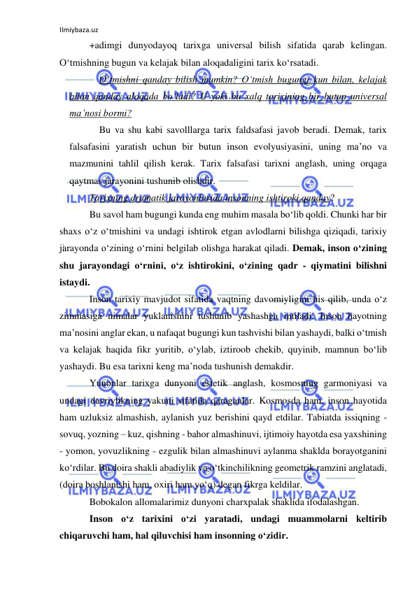 Ilmiybaza.uz 
 
+adimgi dunyodayoq tarixga universal bilish sifatida qarab kelingan. 
O‘tmishning bugun va kelajak bilan aloqadaligini tarix ko‘rsatadi. 
O‘tmishni qanday bilish mumkin? O‘tmish bugungi kun bilan, kelajak 
bilan qanday aloqada bo‘ladi? U yoki bu xalq tarixining bir butun universal 
ma’nosi bormi? 
Bu va shu kabi savolllarga tarix faldsafasi javob beradi. Demak, tarix 
falsafasini yaratish uchun bir butun inson evolyusiyasini, uning ma’no va 
mazmunini tahlil qilish kerak. Tarix falsafasi tarixni anglash, uning orqaga 
qaytmas jarayonini tushunib olishdir. 
Tarixning dramatik jarayonlarida insonning ishtiroki qanday?  
Bu savol ham bugungi kunda eng muhim masala bo‘lib qoldi. Chunki har bir 
shaxs o‘z o‘tmishini va undagi ishtirok etgan avlodlarni bilishga qiziqadi, tarixiy 
jarayonda o‘zining o‘rnini belgilab olishga harakat qiladi. Demak, inson o‘zining 
shu jarayondagi o‘rnini, o‘z ishtirokini, o‘zining qadr - qiymatini bilishni 
istaydi. 
Inson tarixiy mavjudot sifatida vaqtning davomiyligini his qilib, unda o‘z 
zimmasiga nimalar yuklanishini tushunib yashashga intiladi. Inson hayotning 
ma’nosini anglar ekan, u nafaqat bugungi kun tashvishi bilan yashaydi, balki o‘tmish 
va kelajak haqida fikr yuritib, o‘ylab, iztiroob chekib, quyinib, mamnun bo‘lib 
yashaydi. Bu esa tarixni keng ma’noda tushunish demakdir. 
Yunonlar tarixga dunyoni estetik anglash, kosmosning garmoniyasi va 
undagi davriylikning yakuni sifatida qaraganlar. Kosmosda ham, inson hayotida 
ham uzluksiz almashish, aylanish yuz berishini qayd etdilar. Tabiatda issiqning - 
sovuq, yozning – kuz, qishning - bahor almashinuvi, ijtimoiy hayotda esa yaxshining 
- yomon, yovuzlikning - ezgulik bilan almashinuvi aylanma shaklda borayotganini 
ko‘rdilar. Bu doira shakli abadiylik va o‘tkinchilikning geometrik ramzini anglatadi, 
(doira boshlanishi ham, oxiri ham yo‘q) degan fikrga keldilar. 
Bobokalon allomalarimiz dunyoni charxpalak shaklida ifodalashgan.  
Inson o‘z tarixini o‘zi yaratadi, undagi muammolarni keltirib 
chiqaruvchi ham, hal qiluvchisi ham insonning o‘zidir. 
