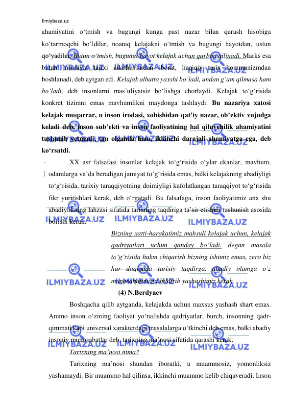 Ilmiybaza.uz 
 
ahamiyatini o‘tmish va bugungi kunga past nazar bilan qarash hisobiga 
ko‘tarmoqchi bo‘ldilar, noaniq kelajakni o‘tmish va bugungi hayotdan, ustun 
qo‘yadilar. Butun o‘tmish, bugungi hayot kelajak uchun qurbon qilinadi. Marks esa 
butun insoniyat tarixi adashuvlardan iborat, haqiqiy tarix kommunizmdan 
boshlanadi, deb aytgan edi. Kelajak albatta yaxshi bo‘ladi, undan g‘am qilmasa ham 
bo‘ladi, deb insonlarni mas’uliyatsiz bo‘lishga chorlaydi. Kelajak to‘g‘risida 
konkret tizimni emas mavhumlikni maydonga tashlaydi. Bu nazariya xatosi 
kelajak muqarrar, u inson irodasi, xohishidan qat’iy nazar, ob’ektiv vujudga 
keladi deb, inson sub’ekti va inson faoliyatining hal qiluvchilik ahamiyatini 
tushunib yetmadi, tan olganda ham, ikkinchi darajali ahamiyatga ega, deb 
ko‘rsatdi. 
XX asr falsafasi insonlar kelajak to‘g‘risida o‘ylar ekanlar, mavhum, 
odamlarga va’da beradigan jamiyat to‘g‘risida emas, balki kelajakning abadiyligi 
to‘g‘risida, tarixiy taraqqiyotning doimiyligi kafolatlangan taraqqiyot to‘g‘risida 
fikr yuritishlari kerak, deb o‘rgatadi. Bu falsafaga, inson faoliyatimiz ana shu 
abadiylikning lahzasi sifatida tarixning taqdiriga ta’sir etishini tushunish asosida 
borishi kerak. 
Bizning xatti-harakatimiz mahsuli kelajak uchun, kelajak 
qadriyatlari uchun qanday bo‘ladi. degan masala 
to‘g‘risida hukm chiqarish bizning ishimiz emas, zero biz 
har daqiqada tarixiy taqdirga, abadiy olamga o‘z 
munosabatimizni bildirib yashashimiz kerak. 
(4) N.Berdyaev 
Boshqacha qilib aytganda, kelajakda uchun maxsus yashash shart emas. 
Ammo inson o‘zining faoliyat yo‘nalishda qadriyatlar, burch, insonning qadr-
qimmati kabi universal xarakterdagi masalalarga o‘tkinchi deb emas, balki abadiy 
insoniy munosabatlar deb, tarixning ma’nosi sifatida qarashi kerak. 
Tarixning ma’nosi nima?  
Tarixning ma’nosi shundan iboratki, u muammosiz, yomonliksiz 
yashamaydi. Bir muammo hal qilinsa, ikkinchi muammo kelib chiqaveradi. Inson 
