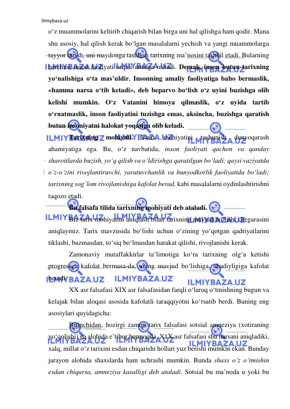 Ilmiybaza.uz 
 
o‘z muammolarini keltirib chiqarish bilan birga uni hal qilishga ham qodir. Mana 
shu asosiy, hal qilish kerak bo‘lgan masalalarni yechish va yangi muammolarga 
tayyor turish, uni maydonga tashlash tarixning ma’nosini tashkil etadi. Bularning 
barchasi inson faoliyati orqali amalga oshadi. Demak, inson butun tarixning 
yo‘nalishiga o‘ta mas’uldir. Insonning amaliy faoliyatiga baho bermaslik, 
«hamma narsa o‘tib ketadi», deb beparvo bo‘lish o‘z uyini buzishga olib 
kelishi mumkin. O‘z Vatanini himoya qilmaslik, o‘z uyida tartib 
o‘rnatmaslik, inson faoliyatini tuzishga emas, aksincha, buzishga qaratish 
butun insoniyatni halokat yoqasiga olib keladi.  
Tarixning 
mohiyati. 
Tarix 
mohiyatini 
tushunish 
dunyoqarash 
ahamiyatiga ega. Bu, o‘z navbatida, inson faoliyati qachon va qanday 
sharoitlarda buzish, yo‘q qilish va o‘ldirishga qaratilgan bo‘ladi; qaysi vaziyatda 
o‘z-o‘zini rivojlantiruvchi, yaratuvchanlik va bunyodkorlik faoliyatida bo‘ladi; 
tarixning sog‘lom rivojlanishiga kafolat berad, kabi masalalarni oydinlashtirishni 
taqozo etadi. 
Bu falsafa tilida tarixning mohiyati deb ataladi.  
Biz tarix mohiyatini aniqlash bilan tarixning mavjud bo‘lishi chegarasini 
aniqlaymiz. Tarix mavzusida bo‘lishi uchun o‘zining yo‘qotgan qadriyatlarini 
tiklashi, buzmasdan, to‘siq bo‘lmasdan harakat qilishi, rivojlanishi kerak.  
Zamonaviy mutaffakkirlar ta’limotiga ko‘ra tarixning olg‘a ketishi 
progressga kafolat bermasa-da, uning mavjud bo‘lishiga, abadiyligiga kafolat 
beradi.  
XX asr falsafasi XIX asr falsafasidan farqli o‘laroq o‘tmishning bugun va 
kelajak bilan aloqasi asosida kafolatli taraqqiyotni ko‘rsatib berdi. Buning eng 
asosiylari quyidagicha:  
Birinchidan, hozirgi zamon tarix falsafasi sotsial amneziya (xotiraning 
yo‘qolishi) ga alohida e’tibor bermoqda. X1X asr falsafasi shu narsani aniqladiki, 
xalq, millat o‘z tarixini esdan chiqarishi hollari yuz berishi mumkin ekan. Bunday 
jarayon alohida shaxslarda ham uchrashi mumkin. Bunda shaxs o‘z o‘tmishin 
esdan chiqarsa, amneziya kasalligi deb ataladi. Sotsial bu ma’noda u yoki bu 
