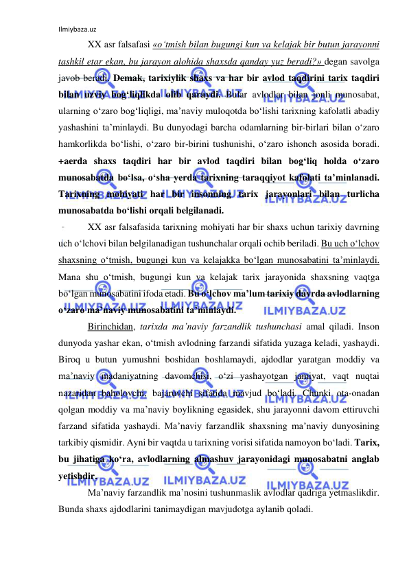 Ilmiybaza.uz 
 
XX asr falsafasi «o‘tmish bilan bugungi kun va kelajak bir butun jarayonni 
tashkil etar ekan, bu jarayon alohida shaxsda qanday yuz beradi?» degan savolga 
javob beradi. Demak, tarixiylik shaxs va har bir avlod taqdirini tarix taqdiri 
bilan uzviy bog‘liqlikda olib qaraydi. Bular avlodlar bilan jonli munosabat, 
ularning o‘zaro bog‘liqligi, ma’naviy muloqotda bo‘lishi tarixning kafolatli abadiy 
yashashini ta’minlaydi. Bu dunyodagi barcha odamlarning bir-birlari bilan o‘zaro 
hamkorlikda bo‘lishi, o‘zaro bir-birini tushunishi, o‘zaro ishonch asosida boradi. 
+aerda shaxs taqdiri har bir avlod taqdiri bilan bog‘liq holda o‘zaro 
munosabatda bo‘lsa, o‘sha yerda tarixning taraqqiyot kafolati ta’minlanadi. 
Tarixning mohiyati har bir insonning tarix jarayonlari bilan turlicha 
munosabatda bo‘lishi orqali belgilanadi. 
XX asr falsafasida tarixning mohiyati har bir shaxs uchun tarixiy davrning 
uch o‘lchovi bilan belgilanadigan tushunchalar orqali ochib beriladi. Bu uch o‘lchov 
shaxsning o‘tmish, bugungi kun va kelajakka bo‘lgan munosabatini ta’minlaydi. 
Mana shu o‘tmish, bugungi kun va kelajak tarix jarayonida shaxsning vaqtga 
bo‘lgan munosabatini ifoda etadi. Bu o‘lchov ma’lum tarixiy davrda avlodlarning 
o‘zaro ma’naviy munosabatini ta’minlaydi. 
Birinchidan, tarixda ma’naviy farzandlik tushunchasi amal qiladi. Inson 
dunyoda yashar ekan, o‘tmish avlodning farzandi sifatida yuzaga keladi, yashaydi. 
Biroq u butun yumushni boshidan boshlamaydi, ajdodlar yaratgan moddiy va 
ma’naviy madaniyatning davomchisi, o‘zi yashayotgan jamiyat, vaqt nuqtai 
nazaridan baholovchi, bajaruvchi sifatida mavjud bo‘ladi. Chunki ota-onadan 
qolgan moddiy va ma’naviy boylikning egasidek, shu jarayonni davom ettiruvchi 
farzand sifatida yashaydi. Ma’naviy farzandlik shaxsning ma’naviy dunyosining 
tarkibiy qismidir. Ayni bir vaqtda u tarixning vorisi sifatida namoyon bo‘ladi. Tarix, 
bu jihatiga ko‘ra, avlodlarning almashuv jarayonidagi munosabatni anglab 
yetishdir. 
Ma’naviy farzandlik ma’nosini tushunmaslik avlodlar qadriga yetmaslikdir. 
Bunda shaxs ajdodlarini tanimaydigan mavjudotga aylanib qoladi. 
