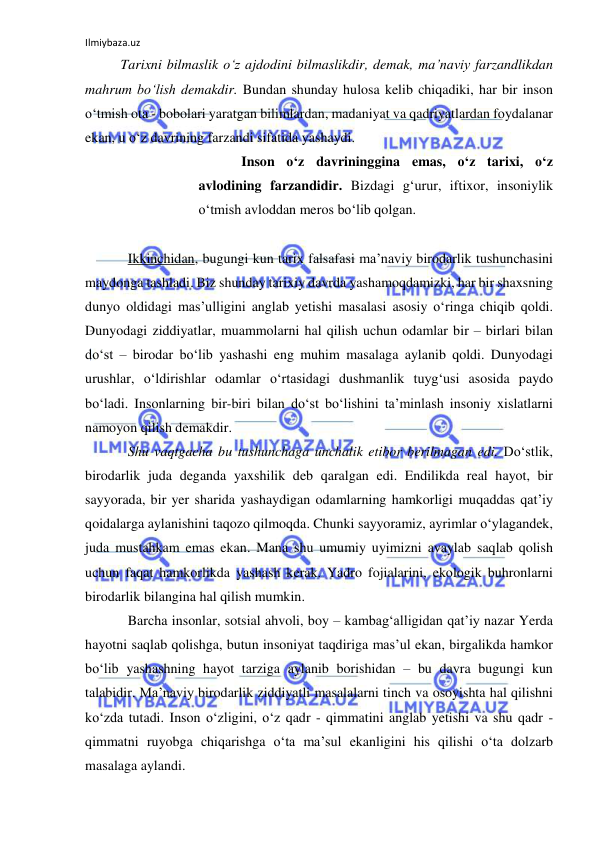 Ilmiybaza.uz 
 
Tarixni bilmaslik o‘z ajdodini bilmaslikdir, demak, ma’naviy farzandlikdan 
mahrum bo‘lish demakdir. Bundan shunday hulosa kelib chiqadiki, har bir inson 
o‘tmish ota - bobolari yaratgan bilimlardan, madaniyat va qadriyatlardan foydalanar 
ekan, u o‘z davrining farzandi sifatida yashaydi.  
Inson o‘z davrininggina emas, o‘z tarixi, o‘z 
avlodining farzandidir. Bizdagi g‘urur, iftixor, insoniylik 
o‘tmish avloddan meros bo‘lib qolgan.  
 
Ikkinchidan, bugungi kun tarix falsafasi ma’naviy birodarlik tushunchasini 
maydonga tashladi. Biz shunday tarixiy davrda yashamoqdamizki, har bir shaxsning 
dunyo oldidagi mas’ulligini anglab yetishi masalasi asosiy o‘ringa chiqib qoldi. 
Dunyodagi ziddiyatlar, muammolarni hal qilish uchun odamlar bir – birlari bilan 
do‘st – birodar bo‘lib yashashi eng muhim masalaga aylanib qoldi. Dunyodagi 
urushlar, o‘ldirishlar odamlar o‘rtasidagi dushmanlik tuyg‘usi asosida paydo 
bo‘ladi. Insonlarning bir-biri bilan do‘st bo‘lishini ta’minlash insoniy xislatlarni 
namoyon qilish demakdir.  
Shu vaqtgacha bu tushunchaga unchalik etibor berilmagan edi. Do‘stlik, 
birodarlik juda deganda yaxshilik deb qaralgan edi. Endilikda real hayot, bir 
sayyorada, bir yer sharida yashaydigan odamlarning hamkorligi muqaddas qat’iy 
qoidalarga aylanishini taqozo qilmoqda. Chunki sayyoramiz, ayrimlar o‘ylagandek, 
juda mustahkam emas ekan. Mana shu umumiy uyimizni avaylab saqlab qolish 
uchun faqat hamkorlikda yashash kerak. Yadro fojialarini, ekologik buhronlarni 
birodarlik bilangina hal qilish mumkin. 
Barcha insonlar, sotsial ahvoli, boy – kambag‘alligidan qat’iy nazar Yerda 
hayotni saqlab qolishga, butun insoniyat taqdiriga mas’ul ekan, birgalikda hamkor 
bo‘lib yashashning hayot tarziga aylanib borishidan – bu davra bugungi kun 
talabidir. Ma’naviy birodarlik ziddiyatli masalalarni tinch va osoyishta hal qilishni 
ko‘zda tutadi. Inson o‘zligini, o‘z qadr - qimmatini anglab yetishi va shu qadr - 
qimmatni ruyobga chiqarishga o‘ta ma’sul ekanligini his qilishi o‘ta dolzarb 
masalaga aylandi.  
