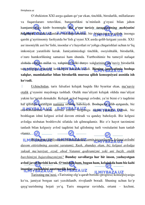 Ilmiybaza.uz 
 
O‘zbekiston XXI asrga qadam qo‘yar ekan, tinchlik, birodarlik, millatlararo 
va fuqarolararo totuvlikni, barqarorlikni ta’minlash g‘oyasi bilan jahon 
hamjamiyatiga kirib bormoqda. Bu g‘oya tarixiy taraqqiyotning mohiyatini 
belgilaydi. Chunki odamlar o‘rtasidagi urushlar, bir- biriga tajovuz qilish, insonga 
qarshi g‘ayriinsoniy faoliyatda bo‘lish g‘oyasi XX asrda qolib ketgani yaxshi. XX1 
asr insoniylik asri bo‘lishi, insonlar o‘z hayotlari ro‘yobga chiqarishlari uchun to‘liq 
imkoniyat yaratilishi kerak. Jamiyatimizdagi tinchlik, osoyishtalik, birodarlik, 
o‘zaro hamkorlikning samarasi ham shunda. Yurtboshimiz bu tamoyil nafaqat 
alohida olingan millat va, xalqning, balki dunyo xalqlarining ma’naviy birodarlik 
tamoyiligiga aylanishi kerakligini nazarda tutadi. Bizning jamiyatimiz boshqa 
xalqlar, mamlakatlar bilan birodarlik murosa qilish konsepsiyasi asosida ish 
ko‘radi.  
Uchinchidan, tarix falsafasi kelajak haqida fikr byuritar ekan, ma’naviy 
otalik g‘oyasini maydonga tashladi. Otalik mas’uliyati kelajak oldida mas’uliyat 
yukini ko‘tarish demakdir. Kelajak avlod bugungi avlodni, ya’ni bizni o‘z taqdirini 
hal qilishga qaratilgan namuna sifatida baholaydi. Boshqacha qilib aytganda, biz 
ota-bobolarimiz ishini davom ettirib, kelgusiga zamin yaratdik. Demak, biz 
boshlagan ishni kelgusi avlod davom ettiradi va qanday baholaydi. Biz kelgusi 
avlodga nisbatan boshlovchi sifatida ish qilmoqdamiz. Biz o‘z hayot tarzimizni 
tanlash bilan kelgusiy avlod taqdirini hal qilishning turli vositalarini ham tanlab 
olamiz.  
Biz bugungi faoliyatimiz bilan kelajakka zamin tayyorlaymiz, kelgusi avlodni 
davom ettirishning asosini yaratamiz Xush, shunday ekan, biz kelgusi avlodga 
yuksak ma’naviyat, ozod, obod Vatanni qodiramizmi yoki uni buzib, otalik 
burchimizni bajarolmaymizmi? Bunday savollarga har bir inson, yashayotgan 
avlod javob berishi kerak. O‘tmishda ham, bugun ham, kelajakda ham biz kabi 
insonlar yashashini unutmaslik kerak.  
Tarixning ma’nosi. «Tarixning olg‘a qarab borishi (progress) konsepsiyasiga 
ko‘ra, jamiyat borgan sari yaxshilanib, rivojlanib boradi. Shuning uchun ko‘p 
qayg‘uurishning hojati yo‘q. Tarix muqarrar ravishda, ertami – kechmi, 
