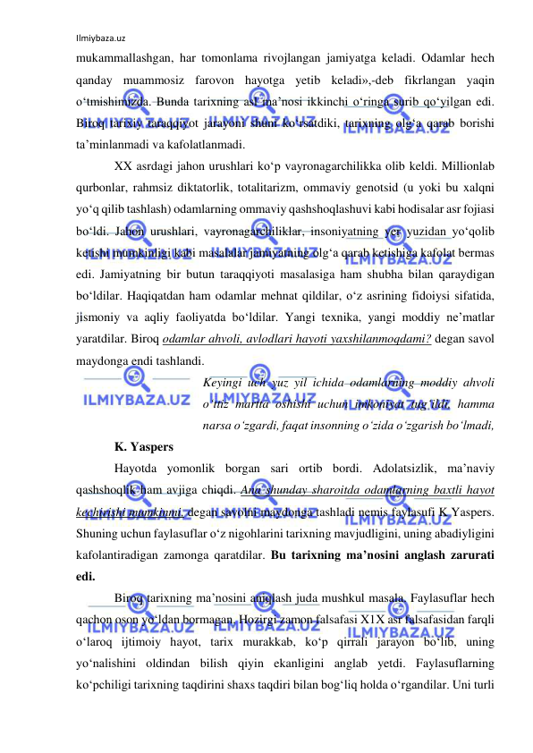 Ilmiybaza.uz 
 
mukammallashgan, har tomonlama rivojlangan jamiyatga keladi. Odamlar hech 
qanday muammosiz farovon hayotga yetib keladi»,-deb fikrlangan yaqin 
o‘tmishimizda. Bunda tarixning asl ma’nosi ikkinchi o‘ringa surib qo‘yilgan edi. 
Biroq tarixiy taraqqiyot jarayoni shuni ko‘rsatdiki, tarixning olg‘a qarab borishi 
ta’minlanmadi va kafolatlanmadi. 
XX asrdagi jahon urushlari ko‘p vayronagarchilikka olib keldi. Millionlab 
qurbonlar, rahmsiz diktatorlik, totalitarizm, ommaviy genotsid (u yoki bu xalqni 
yo‘q qilib tashlash) odamlarning ommaviy qashshoqlashuvi kabi hodisalar asr fojiasi 
bo‘ldi. Jahon urushlari, vayronagarchiliklar, insoniyatning yer yuzidan yo‘qolib 
ketishi mumkinligi kabi masalalar jamiyatning olg‘a qarab ketishiga kafolat bermas 
edi. Jamiyatning bir butun taraqqiyoti masalasiga ham shubha bilan qaraydigan 
bo‘ldilar. Haqiqatdan ham odamlar mehnat qildilar, o‘z asrining fidoiysi sifatida, 
jismoniy va aqliy faoliyatda bo‘ldilar. Yangi texnika, yangi moddiy ne’matlar 
yaratdilar. Biroq odamlar ahvoli, avlodlari hayoti yaxshilanmoqdami? degan savol 
maydonga endi tashlandi. 
Keyingi uch yuz yil ichida odamlarning moddiy ahvoli 
o‘ttiz martta oshishi uchun imkoniyat tug‘ildi, hamma 
narsa o‘zgardi, faqat insonning o‘zida o‘zgarish bo‘lmadi, 
K. Yaspers 
Hayotda yomonlik borgan sari ortib bordi. Adolatsizlik, ma’naviy 
qashshoqlik ham avjiga chiqdi. Ana shunday sharoitda odamlarning baxtli hayot 
kechirishi mumkinmi, degan savolni maydonga tashladi nemis faylasufi K Yaspers. 
Shuning uchun faylasuflar o‘z nigohlarini tarixning mavjudligini, uning abadiyligini 
kafolantiradigan zamonga qaratdilar. Bu tarixning ma’nosini anglash zarurati 
edi. 
Biroq tarixning ma’nosini aniqlash juda mushkul masala. Faylasuflar hech 
qachon oson yo‘ldan bormagan. Hozirgi zamon falsafasi X1X asr falsafasidan farqli 
o‘laroq ijtimoiy hayot, tarix murakkab, ko‘p qirrali jarayon bo‘lib, uning 
yo‘nalishini oldindan bilish qiyin ekanligini anglab yetdi. Faylasuflarning 
ko‘pchiligi tarixning taqdirini shaxs taqdiri bilan bog‘liq holda o‘rgandilar. Uni turli 
