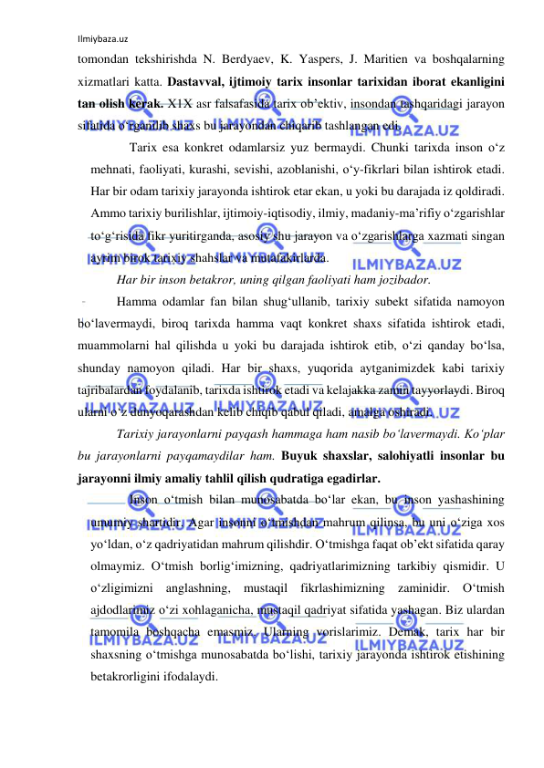 Ilmiybaza.uz 
 
tomondan tekshirishda N. Berdyaev, K. Yaspers, J. Maritien va boshqalarning 
xizmatlari katta. Dastavval, ijtimoiy tarix insonlar tarixidan iborat ekanligini 
tan olish kerak. X1X asr falsafasida tarix ob’ektiv, insondan tashqaridagi jarayon 
sifatida o‘rganilib shaxs bu jarayondan chiqarib tashlangan edi.  
Tarix esa konkret odamlarsiz yuz bermaydi. Chunki tarixda inson o‘z 
mehnati, faoliyati, kurashi, sevishi, azoblanishi, o‘y-fikrlari bilan ishtirok etadi. 
Har bir odam tarixiy jarayonda ishtirok etar ekan, u yoki bu darajada iz qoldiradi. 
Ammo tarixiy burilishlar, ijtimoiy-iqtisodiy, ilmiy, madaniy-ma’rifiy o‘zgarishlar 
to‘g‘risida fikr yuritirganda, asosiy shu jarayon va o‘zgarishlarga xazmati singan 
ayrim birok tarixiy shahslar va mutafakirlarda. 
Har bir inson betakror, uning qilgan faoliyati ham jozibador.  
Hamma odamlar fan bilan shug‘ullanib, tarixiy subekt sifatida namoyon 
bo‘lavermaydi, biroq tarixda hamma vaqt konkret shaxs sifatida ishtirok etadi, 
muammolarni hal qilishda u yoki bu darajada ishtirok etib, o‘zi qanday bo‘lsa, 
shunday namoyon qiladi. Har bir shaxs, yuqorida aytganimizdek kabi tarixiy 
tajribalardan foydalanib, tarixda ishtirok etadi va kelajakka zamin tayyorlaydi. Biroq 
ularni o‘z dunyoqarashdan kelib chiqib qabul qiladi, amalga oshiradi.  
Tarixiy jarayonlarni payqash hammaga ham nasib bo‘lavermaydi. Ko‘plar 
bu jarayonlarni payqamaydilar ham. Buyuk shaxslar, salohiyatli insonlar bu 
jarayonni ilmiy amaliy tahlil qilish qudratiga egadirlar. 
Inson o‘tmish bilan munosabatda bo‘lar ekan, bu inson yashashining 
umumiy shartidir. Agar insonni o‘tmishdan mahrum qilinsa, bu uni o‘ziga xos 
yo‘ldan, o‘z qadriyatidan mahrum qilishdir. O‘tmishga faqat ob’ekt sifatida qaray 
olmaymiz. O‘tmish borlig‘imizning, qadriyatlarimizning tarkibiy qismidir. U 
o‘zligimizni anglashning, mustaqil fikrlashimizning zaminidir. O‘tmish 
ajdodlarimiz o‘zi xohlaganicha, mustaqil qadriyat sifatida yashagan. Biz ulardan 
tamomila boshqacha emasmiz. Ularning vorislarimiz. Demak, tarix har bir 
shaxsning o‘tmishga munosabatda bo‘lishi, tarixiy jarayonda ishtirok etishining 
betakrorligini ifodalaydi. 
