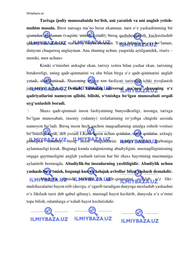 Ilmiybaza.uz 
 
Tarixga ijodiy munosabatda bo‘lish, uni yaratish va uni anglab yetish-
muhim masala. Biror narsaga ma’no berar ekanman, men o‘z yashashimning bir 
qismidan ajralaman (vaqtim, umrim ketadi), biroq qashshoqlashib, kuchsizlashib 
qolmayman, aksincha, ma’naviy boyib boraman. Yangi bilimlarga ega bo‘laman, 
dunyoni chuqurroq anglayman. Ana shuning uchun, yuqorida aytilganidek, «tarix – 
meniki, men uchun» 
Kimki o‘tmishni ardoqlar ekan, tarixiy xotira bilan yashar ekan, tarixning 
betakrorligi, uning qadr-qimmatini va shu bilan birga o‘z qadr-qimmatini anglab 
yetadi, shakllantiradi. Shaxsning o‘ziga xos faoliyati tarixning ichki rivojlanish 
jarayoniga aylanadi. Demak, tarixning universal ma’nosi shaxsning o‘z 
qadriyatlarini namoyon qilishi, bilishi, o‘tmishga bo‘lgan munosabati orqali 
uyg‘unlashib boradi. 
Shaxs qadr-qimmati inson faoliyatining bunyodkorligi, insonga, tarixga 
bo‘lgan munosabati, insoniy (odamiy) xislatlarining ro‘yobga chiqishi asosida 
namoyon bo‘ladi. Biroq inson hech qachon maqsadlarning amalga oshish vositasi 
bo‘lmasligi kerak, deb yozadi I.Kant. Inson uchun qoidalar, tartib qoidalar, axloqiy 
prinsiplar umumiy, biroq inson maqsadlarini amalga oshirish qurboniga 
aylanmasligi kerak. Bugungi kunda xalqimizning abadiyligini, mustaqilligimizning 
orqaga qaytmasligini anglab yashash tarixni har bir shaxs hayotining mazmuniga 
aylantirib bormoqda. Abadiylik-bu insonlarning yaxlitligidir. Abadiylik uchun 
yashash-bu o‘tmish, bugungi kun va kelajak avlodlar bilan yashash demakdir. 
Abadiylik olamida yashash o‘z qadr-qimmatini avaylab, o‘z fikr-
mulohazalarini bayon etib (davrga, o‘zgarib turadigan dunyoga moslashib yashashni 
o‘z fikrlash tarzi deb qabul qilmay), mustaqil hayot kechirib, dunyoda o‘z o‘rnini 
topa bilish, odamlarga o‘xshab hayot kechirishdir.  
  
