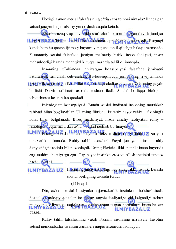 Ilmiybaza.uz 
 
Hozirgi zamon sotsial falsafasining o‘ziga xos tomoni nimada? Bunda gap 
sotsial jarayonlarga falsafiy yondoshish xaqida ketadi. 
Afsuski, uzoq vaqt davomida-sho‘rolar hukmron bo‘lgan davrda jamiyat 
to‘g‘risidagi ta’limotda markscha – lenincha qarashlar hukmron edi. Bugungi 
kunda ham bu qarash ijtimoiy hayotni yangicha tahlil qilishga halaqit bermoqda. 
Zamonaviy sotsial falsafada jamiyat ma’naviy birlik, inson faoliyati, inson 
mahsuldorligi hamda mantiqiylik nuqtai nazarda tahlil qilinmoqda. 
Insonning «Tabiatdan jamiyatga» konsepsiyasi falsafada jamiyatni 
naturalistik tushunish deb ataladi. Bu konsepsiyada jamiyatning rivojlanishida 
geografik va demografik omillarning o‘rni qaraladi asosiy deb. Odamning paydo 
bo‘lishi Darvin ta’limoti asosida tushuntiriladi. Sotsial borliqqa biolog – 
tabiatshunos ko‘zi bilan qaraladi. 
Psixologizm konsepsiyasi. Bunda sotsial hodisani insonning murakkab 
ruhiyati bilan bog‘laydilar. Ularning fikricha, ijtimoiy hayot ruhiy – fiziologik 
holat bilan belgilanadi. Biroq madaniyat, inson amaliy faoliyatini ruhiy – 
fiziologik nuqtai nazardan to‘la – butkul izohlab bo‘lmaydi. 
Hozirgi kunda sotsial hayotni tekshirishda ruhiy tahlil nazariyasi 
o‘stivorlik qilmoqda. Ruhiy tahlil asoschisi Freyd jamiyatni inson ruhiy 
dunyosidagi instinkt bilan izohlaydi. Uning fikricha, ikki instinkt inson hayotida 
eng muhim ahamiyatga ega. Gap hayot instinkti eros va o‘lish instinkti tanatos 
haqida boradi.  
Insonning jinsiy moyilligi negizidagi ikki instinkt kurashi 
sotsial borliqning asosida turadi. 
(1) Freyd. 
Din, axloq, sotsial hissiyotlar tajovuzkorlik instinktini bo‘shashtiradi. 
Sotsial va axloqiy qoidalar insonning ongsiz faoliyatiga zid kelganligi uchun 
muayyan sivilizatsiya taqiqlagan, ongdan ustun turgan normalarni inson ba’zan 
buzadi. 
Ruhiy tahlil falsafasining vakili Fromm insonning ma’naviy hayotini 
sotsial munosabatlar va inson xarakteri nuqtai nazaridan izohlaydi.  
