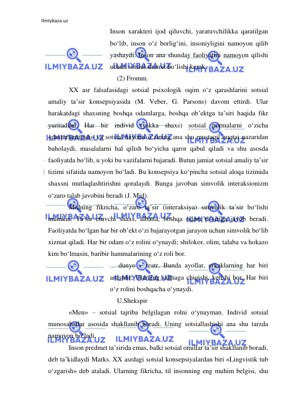 Ilmiybaza.uz 
 
Inson xarakteri ijod qiluvchi, yaratuvchilikka qaratilgan 
bo‘lib, inson o‘z borlig‘ini, insoniyligini namoyon qilib 
yashaydi. Inson ana shunday faoliyatini namoyon qilishi 
uchun sotsial sharoit bo‘lishi kerak. 
(2) Fromm. 
XX asr falsafasidagi sotsial psixologik oqim o‘z qarashlarini sotsial 
amaliy ta’sir konsepsiyasida (M. Veber, G. Parsons) davom ettirdi. Ular 
harakatdagi shaxsning boshqa odamlarga, boshqa ob’ektga ta’siri haqida fikr 
yuritadilar. Har bir individ (yakka shaxs) sotsial normalarni o‘zicha 
«dasturlantiradi» va sotsial hayotni o‘zining ana shu mustaqil nuqtai nazaridan 
baholaydi, masalalarni hal qilish bo‘yicha qaror qabul qiladi va shu asosda 
faoliyatda bo‘lib, u yoki bu vazifalarni bajaradi. Butun jamiat sotsial amaliy ta’sir 
tizimi sifatida namoyon bo‘ladi. Bu konsepsiya ko‘pincha sotsial aloqa tizimida 
shaxsni mutlaqlashtirishni qoralaydi. Bunga javoban simvolik interaksionizm 
o‘zaro talab javobini beradi (J. Mid). 
Midning fikricha, o‘zaro ta’sir (interaksiya) simvolik ta’sir bo‘lishi 
mumkin. Ta’sir etuvchi shaxs, albatta, boshqa odam ta’siriga javob beradi. 
Faoliyatda bo‘lgan har bir ob’ekt o‘zi bajarayotgan jarayon uchun simvolik bo‘lib 
xizmat qiladi. Har bir odam o‘z rolini o‘ynaydi; shifokor, olim, talaba va hokazo 
kim bo‘lmasin, baribir hammalarining o‘z roli bor.  
... dunyo – teatr, Bunda ayollar, erkaklarning har biri 
artistdir, Ularning sahnaga chiqishi, ketishi bor, Har biri 
o‘z rolini boshqacha o‘ynaydi. 
U.Shekspir 
«Men» – sotsial tajriba belgilagan rolni o‘ynayman. Individ sotsial 
munosabatlar asosida shakllanib boradi. Uning sotsiallashishi ana shu tarzda 
namoyon bo‘ladi. 
Inson predmet ta’sirida emas, balki sotsial omillar ta’sir shakllanib boradi, 
deb ta’kidlaydi Marks. XX asrdagi sotsial konsepsiyalardan biri «Lingvistik tub 
o‘zgarish» deb ataladi. Ularning fikricha, til insonning eng muhim belgisi, shu 
