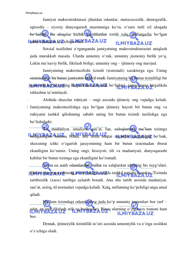 Ilmiybaza.uz 
 
Jamiyat makrostrukturasi jihatdan odamlar, mutaxassislik, demografik, 
iqtisodiy - siyosiy dunyoqarash mazmuniga ko‘ra, o‘zaro turli xil aloqada 
bo‘ladilar. Bu aloqalar kichik guruhlardan tortib xalq, millatqacha bo‘lgan 
munosabatlarni o‘z ichiga oladi.  
Sotsial tuzilishni o‘rganganda jamiyatning makrostrukturasini aniqlash 
juda murakkab masala. Ularda umumiy o‘zak, umumiy jismoniy birlik yo‘q. 
Lekin ma’naviy birlik, fikrlash birligi, umumiy ong – ijtimoiy ong mavjud.  
Jamiyatning makrotuzilishi tizimli (sistemali) xarakterga ega. Uning 
sistemaliligi bir butun jamiyatni tashkil etadi. Jamiyatning bir butun tizimliligi bir 
makonda bo‘laklarning birgalikda faoliyatda bo‘lishini, jamiyatning birgalikda 
ishlashini ta’minlaydi. 
Alohida shaxslar ruhiyati – ongi asosida ijtimoiy ong vujudga keladi. 
Jamiyatning makrotuzilishga ega bo‘lgan ijtimoiy hayoti bir butun ong va 
ruhiyatni tashkil qilishining sababi uning bir butun tizimli tuzilishga ega 
bo‘lishidadir. 
Til, madaniyat, amaliyot, san’at, fan, axloqlarning ma’lum tizimga 
tushganligini hamma biladi. Biz tizim nuqtai nazardan qaraydigan bo‘lsak, 
shaxsning ichki o‘zgarish jarayonining ham bir butun sistemadan iborat 
ekaniligini ko‘ramiz. Uning ongi, hissiyoti, tili va madaniyati, dunyoqarashi 
kabilar bir butun tizimga ega ekaniligini ko‘rsatadi.  
Tizim oz sonli odamlardan, millat va xalqlardan ularning his tuyg‘ulari, 
fikrlari, dunyoqarashining o‘zaro birligi asosida tashkil topishi mumkin. Tizimda 
tartibsizlik (xaos) tartibga aylanib boradi. Ana shu tartib asosida madaniyat, 
san’at, axloq, til normalari vujudga keladi. Xalq, millatning ko‘pchiligi unga amal 
qiladi.  
Ma’lum tizimdagi odamlarning juda ko‘p umumiy tomonlari bor (urf – 
odat, an’ana, fikrlash stili va boshqalar). Biroq ularning o‘ziga xos tomoni ham 
bor.  
Demak, ijtimoiylik tizimlilik ta’siri asosida umumiylik va o‘ziga xoslikni 
o‘z ichiga oladi. 
