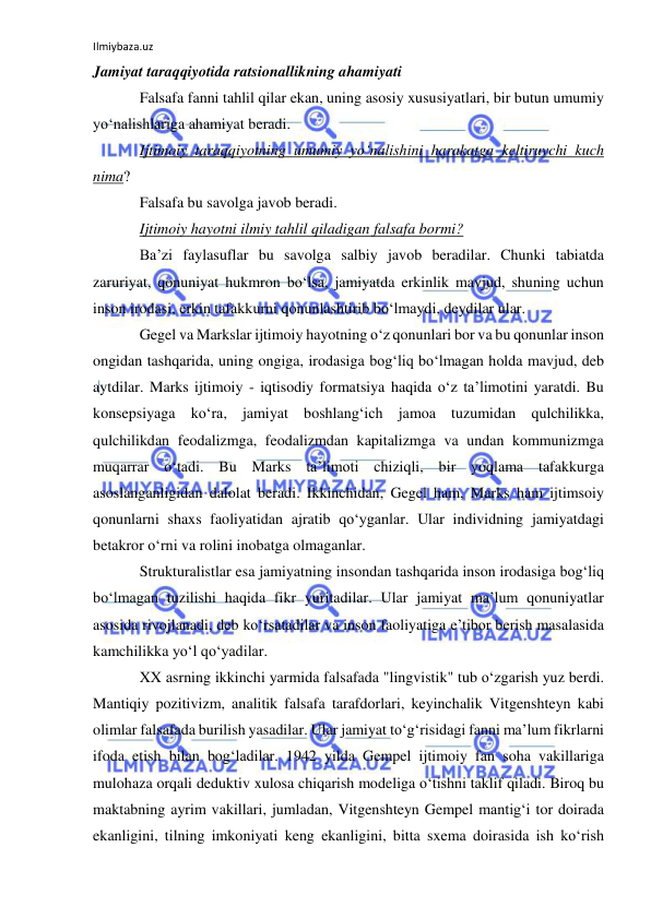 Ilmiybaza.uz 
 
Jamiyat taraqqiyotida ratsionallikning ahamiyati 
Falsafa fanni tahlil qilar ekan, uning asosiy xususiyatlari, bir butun umumiy 
yo‘nalishlariga ahamiyat beradi.  
Ijtimoiy taraqqiyotning umumiy yo‘nalishini harakatga keltiruvchi kuch 
nima? 
Falsafa bu savolga javob beradi.  
Ijtimoiy hayotni ilmiy tahlil qiladigan falsafa bormi?  
Ba’zi faylasuflar bu savolga salbiy javob beradilar. Chunki tabiatda 
zaruriyat, qonuniyat hukmron bo‘lsa, jamiyatda erkinlik mavjud, shuning uchun 
inson irodasi, erkin tafakkurni qonunlashtirib bo‘lmaydi, deydilar ular. 
Gegel va Markslar ijtimoiy hayotning o‘z qonunlari bor va bu qonunlar inson 
ongidan tashqarida, uning ongiga, irodasiga bog‘liq bo‘lmagan holda mavjud, deb 
aytdilar. Marks ijtimoiy - iqtisodiy formatsiya haqida o‘z ta’limotini yaratdi. Bu 
konsepsiyaga ko‘ra, jamiyat boshlang‘ich jamoa tuzumidan qulchilikka, 
qulchilikdan feodalizmga, feodalizmdan kapitalizmga va undan kommunizmga 
muqarrar o‘tadi. Bu Marks ta’limoti chiziqli, bir yoqlama tafakkurga 
asoslanganligidan dalolat beradi. Ikkinchidan, Gegel ham, Marks ham ijtimsoiy 
qonunlarni shaxs faoliyatidan ajratib qo‘yganlar. Ular individning jamiyatdagi 
betakror o‘rni va rolini inobatga olmaganlar.  
Strukturalistlar esa jamiyatning insondan tashqarida inson irodasiga bog‘liq 
bo‘lmagan tuzilishi haqida fikr yuritadilar. Ular jamiyat ma’lum qonuniyatlar 
asosida rivojlanadi, deb ko‘rsatadilar va inson faoliyatiga e’tibor berish masalasida 
kamchilikka yo‘l qo‘yadilar. 
XX asrning ikkinchi yarmida falsafada "lingvistik" tub o‘zgarish yuz berdi. 
Mantiqiy pozitivizm, analitik falsafa tarafdorlari, keyinchalik Vitgenshteyn kabi 
olimlar falsafada burilish yasadilar. Ular jamiyat to‘g‘risidagi fanni ma’lum fikrlarni 
ifoda etish bilan bog‘ladilar. 1942 yilda Gempel ijtimoiy fan soha vakillariga 
mulohaza orqali deduktiv xulosa chiqarish modeliga o‘tishni taklif qiladi. Biroq bu 
maktabning ayrim vakillari, jumladan, Vitgenshteyn Gempel mantig‘i tor doirada 
ekanligini, tilning imkoniyati keng ekanligini, bitta sxema doirasida ish ko‘rish 
