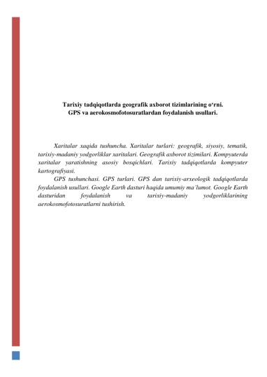  
 
 
 
 
 
Tarixiy tadqiqotlarda geografik axborot tizimlarining o‘rni. 
GPS va aerokosmofotosuratlardan foydalanish usullari. 
 
 
 
Xaritalar xaqida tushuncha. Xaritalar turlari: geografik, siyosiy, tematik, 
tarixiy-madaniy yodgorliklar xaritalari. Geografik axborot tizimilari. Kompyuterda 
xaritalar yaratishning asosiy bosqichlari. Tarixiy tadqiqotlarda kompyuter 
kartografiyasi. 
GPS tushunchasi. GPS turlari. GPS dan tarixiy-arxeologik tadqiqotlarda 
foydalanish usullari. Google Earth dasturi haqida umumiy ma’lumot. Google Earth 
dasturidan 
foydalanish 
va 
tarixiy-madaniy 
yodgorliklarining 
aerokosmofotosuratlarni tushirish. 
 
 
 
 
 
 
 
 
 
 
 
 
 
 
 
 
 
