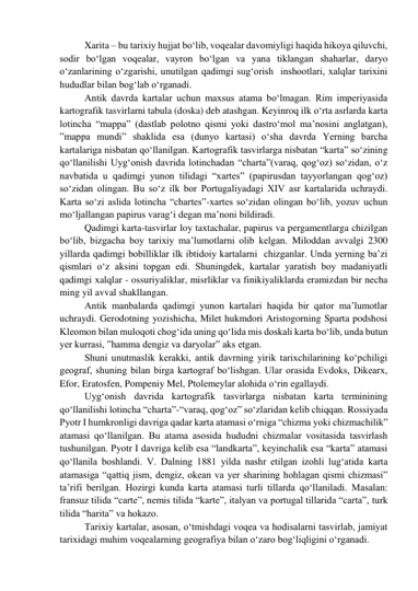 Xarita – bu tarixiy hujjat bo‘lib, voqealar davomiyligi haqida hikoya qiluvchi, 
sodir bo‘lgan voqealar, vayron bo‘lgan va yana tiklangan shaharlar, daryo 
o‘zanlarining o‘zgarishi, unutilgan qadimgi sug‘orish  inshootlari, xalqlar tarixini 
hududlar bilan bog‘lab o‘rganadi. 
Antik davrda kartalar uchun maxsus atama bo‘lmagan. Rim imperiyasida 
kartografik tasvirlarni tabula (doska) deb atashgan. Keyinroq ilk o‘rta asrlarda karta 
lotincha “mappa” (dastlab polotno qismi yoki dastro‘mol ma’nosini anglatgan), 
”mappa mundi” shaklida esa (dunyo kartasi) o‘sha davrda Yerning barcha 
kartalariga nisbatan qo‘llanilgan. Kartografik tasvirlarga nisbatan “karta” so‘zining 
qo‘llanilishi Uyg‘onish davrida lotinchadan “charta”(varaq, qog‘oz) so‘zidan, o‘z 
navbatida u qadimgi yunon tilidagi “xartes” (papirusdan tayyorlangan qog‘oz) 
so‘zidan olingan. Bu so‘z ilk bor Portugaliyadagi XIV asr kartalarida uchraydi. 
Karta so‘zi aslida lotincha “chartes”-xartes so‘zidan olingan bo‘lib, yozuv uchun 
mo‘ljallangan papirus varag‘i degan ma’noni bildiradi.  
Qadimgi karta-tasvirlar loy taxtachalar, papirus va pergamentlarga chizilgan 
bo‘lib, bizgacha boy tarixiy ma’lumotlarni olib kelgan. Miloddan avvalgi 2300 
yillarda qadimgi bobilliklar ilk ibtidoiy kartalarni  chizganlar. Unda yerning ba’zi 
qismlari o‘z aksini topgan edi. Shuningdek, kartalar yaratish boy madaniyatli 
qadimgi xalqlar - ossuriyaliklar, misrliklar va finikiyaliklarda eramizdan bir necha 
ming yil avval shakllangan. 
Antik manbalarda qadimgi yunon kartalari haqida bir qator ma’lumotlar 
uchraydi. Gerodotning yozishicha, Milet hukmdori Aristogorning Sparta podshosi 
Kleomon bilan muloqoti chog‘ida uning qo‘lida mis doskali karta bo‘lib, unda butun 
yer kurrasi, ”hamma dengiz va daryolar” aks etgan. 
Shuni unutmaslik kerakki, antik davrning yirik tarixchilarining ko‘pchiligi 
geograf, shuning bilan birga kartograf bo‘lishgan. Ular orasida Evdoks, Dikearx, 
Efor, Eratosfen, Pompeniy Mel, Ptolemeylar alohida o‘rin egallaydi. 
Uyg‘onish davrida kartografik tasvirlarga nisbatan karta terminining 
qo‘llanilishi lotincha “charta”-“varaq, qog‘oz” so‘zlaridan kelib chiqqan. Rossiyada 
Pyotr I humkronligi davriga qadar karta atamasi o‘rniga “chizma yoki chizmachilik” 
atamasi qo‘llanilgan. Bu atama asosida hududni chizmalar vositasida tasvirlash 
tushunilgan. Pyotr I davriga kelib esa “landkarta”, keyinchalik esa “karta” atamasi 
qo‘llanila boshlandi. V. Dalning 1881 yilda nashr etilgan izohli lug‘atida karta 
atamasiga “qattiq jism, dengiz, okean va yer sharining hohlagan qismi chizmasi” 
ta’rifi berilgan. Hozirgi kunda karta atamasi turli tillarda qo‘llaniladi. Masalan: 
fransuz tilida “carte”, nemis tilida “karte”, italyan va portugal tillarida “carta”, turk 
tilida “harita” va hokazo. 
Tarixiy kartalar, asosan, o‘tmishdagi voqea va hodisalarni tasvirlab, jamiyat 
tarixidagi muhim voqealarning geografiya bilan o‘zaro bog‘liqligini o‘rganadi. 
