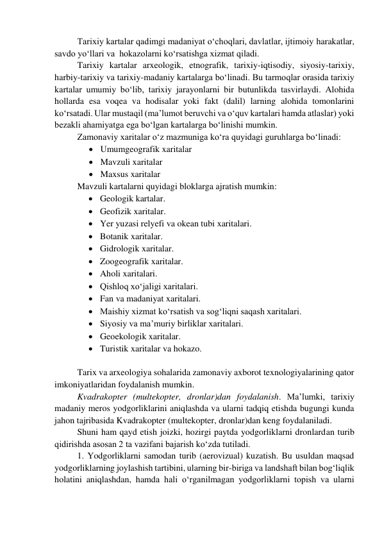 Tarixiy kartalar qadimgi madaniyat o‘choqlari, davlatlar, ijtimoiy harakatlar, 
savdo yo‘llari va  hokazolarni ko‘rsatishga xizmat qiladi. 
Tarixiy kartalar arxeologik, etnografik, tarixiy-iqtisodiy, siyosiy-tarixiy, 
harbiy-tarixiy va tarixiy-madaniy kartalarga bo‘linadi. Bu tarmoqlar orasida tarixiy 
kartalar umumiy bo‘lib, tarixiy jarayonlarni bir butunlikda tasvirlaydi. Alohida 
hollarda esa voqea va hodisalar yoki fakt (dalil) larning alohida tomonlarini 
ko‘rsatadi. Ular mustaqil (ma’lumot beruvchi va o‘quv kartalari hamda atlaslar) yoki 
bezakli ahamiyatga ega bo‘lgan kartalarga bo‘linishi mumkin. 
Zamonaviy xaritalar o‘z mazmuniga ko‘ra quyidagi guruhlarga bo‘linadi: 
 Umumgeografik xaritalar  
 Mavzuli xaritalar  
 Maxsus xaritalar  
Mavzuli kartalarni quyidagi bloklarga ajratish mumkin:  
 Geologik kartalar.  
 Geofizik xaritalar.  
 Yer yuzasi relyefi va okean tubi xaritalari.  
 Botanik xaritalar.  
 Gidrologik xaritalar.  
 Zoogeografik xaritalar.  
 Aholi xaritalari.  
 Qishloq xo‘jaligi xaritalari.  
 Fan va madaniyat xaritalari.  
 Maishiy xizmat ko‘rsatish va sog‘liqni saqash xaritalari.  
 Siyosiy va ma’muriy birliklar xaritalari.  
 Geoekologik xaritalar. 
 Turistik xaritalar va hokazo.  
 
Tarix va arxeologiya sohalarida zamonaviy axborot texnologiyalarining qator 
imkoniyatlaridan foydalanish mumkin. 
Kvadrakopter (multekopter, dronlar)dan foydalanish. Ma’lumki, tarixiy 
madaniy meros yodgorliklarini aniqlashda va ularni tadqiq etishda bugungi kunda 
jahon tajribasida Kvadrakopter (multekopter, dronlar)dan keng foydalaniladi.  
Shuni ham qayd etish joizki, hozirgi paytda yodgorliklarni dronlardan turib 
qidirishda asosan 2 ta vazifani bajarish ko‘zda tutiladi.  
1. Yodgorliklarni samodan turib (aerovizual) kuzatish. Bu usuldan maqsad 
yodgorliklarning joylashish tartibini, ularning bir-biriga va landshaft bilan bog‘liqlik 
holatini aniqlashdan, hamda hali o‘rganilmagan yodgorliklarni topish va ularni 
