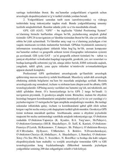 xaritaga tushirishdan iborat. Bu ma’lumotlar yodgorliklarni o‘rganish uchun 
arxeologik ekspeditsiyalarni to‘g‘ri tashkil etishda yordam beradi.  
2. Yodgorliklarni samodan turib rasm (aerofotosyomka) va videoga 
tushirishda keng imkoniyatlar taqdim etadi. Bunda yodgorliklarning umumiy 
tuzilishi aniqlashtiriladi. Rasmlar odatda yirik va o‘rta masshtabda olinadi. 
GPS, GIS (GAT). “GPS” – bu ingilizcha “Global Positioning System” 
so‘zlarining birinchi harflaridan olingan bo‘lib, joylashuvning aniqlash global 
tizimidir. GPS 24 ta navigatsion yo‘ldoshlar tizimidan iborat bo‘lib, ular yer atrofida 
orbita bo‘ylab aylanishadi. Yo‘ldoshlar aniq vaqt va o‘zlarining joylashgan o‘rni 
xaqida muntazam ravishda malumotlar berishadi. GPSdan foydalanish zamonaviy 
informatsion texnologiyalarni ishlatish bilan bog‘liq bo‘lib, asosan kompyuter 
ma’lumotlar ombori va geografik axborat tizimi (Geographic information system) 
ga asoslanadi. GIS (yoki GAT – ya’ni geografik axborot tizimlari) bu – tabiat va 
jamiyat obyektlari va hodisalari haqidagi topografik, geodezik, yer, suv resurslari va 
boshqa kartografik axborotni yig‘ish, ularga ishlov berish, EHM xotirasida saqlash, 
yangilash, tahlil qilish, yana qayta ishlashni ta’minlovchi avtomatlashtirilgan 
apparat-dasturli kompleks. 
Professional GPS qurilmalarni arxeologiyada qo‘llanilishi arxeologik 
qidiruvning maxsus masofaviy uslubi hisoblanadi. Masofaviy uslub deb arxeologik 
obektning alohida belgilarini ma’lum bir masofada aniqlashga aytiladi. Hozirda 
arxeologiyada eng sermahsul, ixcham va nisbatan kam chiqim usuli bu albatta, GPS 
texnologiyalaridir. GPSning asosiy vazifalari ma’lumotni yig‘ish, uni tekshirish, uni 
tahlil qilishdan iborat. O‘z hususiyatlariga ko‘ra GPS 2 turga bo‘linadi: 1) 
navigatsion pryomnik, 2) geodeziya aniqlik tizimi. Birinchisi, malum bir obyektni 
hozirdagi barqaror koordinatalarini aniqlashni taminlaydi ya’ni siz yer yuzidagi o‘z 
joylashuvingizni 15 metrgacha bo‘lgan aniqlikda aniqlashingiz mumkin. Bu turdagi 
uskunalar ishlatishda qulay, ixcham va koordinatalarni qabul qilib olish uchun 
ketgan vaqt bir necha soniya yoki daqiqalarni tashkil qilish mumkin. Geodeziya GPS 
tizimi nisbatan murakkab qurilma  hisoblansada, ammo u obyektni joylashishi 
nuqtasini bir necha santimetrdagi xatolikda aniqlash imkoniyatiga ega. O‘zbekiston 
xududida O‘zbekiston-Yaponiya (K. Kyudzo, B.A. Turg‘unov, Sh.Pidayev), 
O‘zbekiston-Germaniya (SH.B. Shaydullayev, D. Xuff, K. Kaniut), O‘zbekiston-
Fransiya (P.Lerish, Sh.Raxmonov, T.Annayev, Sh. Pidayev), O‘zbekiston-Rossiya 
(E.V.Rtveladze, Dj.Ilyasov, T.Mkrtichev, S. Bolelov, N.Dvurechenskaya), 
O‘zbekiston-Chexiya (K.Abdullayev, A. Shaydullayev, L.Stancho), O‘zbekiston-
Xitoy (Vu Sin (Wu Xin), V. Sverchkov, N. Boroffka) va boshqa shu kabi xalqaro 
ekspeditsiyalarda ham mahalliy va xorijlik arxeologlar tomonidan GPS va GIS 
texnologiyasidan 
keng 
foydalanilmoqda 
(SHerobod 
tumanida 
joylashgan 
yodgorliklar sonining 200 dan oshganligini eslatib o‘tish kifoya). 
