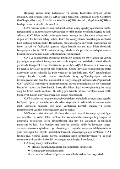 Bugungi kunda ilmiy tadqiqotlar va amaliy faoliyatda ko‘plab GISlar 
ishlatilib, ular orasida shaxsiy GISlar keng tarqalgan. Jumladan ularga GeoDraw 
GeoGraph, (Rossiya), AtlasGis va WinGis (AQSH), ArcInfo, MapInfo (AQSH) va 
boshqa dasturlarni keltirish mumkin. 
GAT nimani kasb etishini tushunish uchun uning qanday qismlardan tashkil 
topganligini va axborot texnologiyalardagi o‘rnini anglab yetishimiz kerak bo‘ladi. 
Albatta, GAT bilan tanish bo‘lmagan inson “menga bu soha nima uchun kerak” 
degan savolni berishi tabiiy xoldir. GAT bu kompyuterda tasvirlangan xaritadan 
ham kattaroq tushunchadir. Birinchidan, bu texnologiya universal, ikkinchidan esa 
inson hayoti va faoliyatini qamrab olgan hamda tez sur’atlar bilan rivojlanib 
borayotgan sohadir. GAT xaritalarni tayyorlash va chop etishdan tashqari aero va 
kosmik suratlarni ham qayta ishlash imkoniyatini beradi.   
GAT ya’ni geografik axborotlar tizimi XX asrning 50-60 yillarida yer yuzida 
joylashgan obyektlarni kompyuter xotirasida saqlash va tasvirlash vositasi sifatida 
yaratiladi. Geografik axborotlar tizimini yaratishda AQSH, Kanada va Yevropaning 
bir nechta davlatlari faoliyat olib borishgan. Ushbu davlatlar tomonidangeografik 
axborotlar tizimi sohasida ko‘plab yutuqlar qo‘lga kiritilgan. GAT texnologiyasi 
xozirgi kunda deyarli barcha sohalarda keng qo‘llanilayotgan axborot 
texnologiyalaridan biri. Uni universitet va ilmiy-tadqiqot institutlarida o‘rganishadi. 
GAT yoki GIS texnologiya inson hayotining  barcha sohalariga ta’sir ko‘rsatadigan 
butun bir industriya hisoblanadi. Biroq shu bilan birga texnologiyaning bu turiga 
aniq bir ta’rif berish mushkul. Bu oddiygina tizimli bilimlar to‘plami emas, balki 
bizni o‘rab turgan dunyoga o‘ziga xos qarash hisoblanadi.  
GAT-bizni o‘rab turgan olamdagi obyektlarni xaritalash, so‘ngra unga tegishli 
bo‘lgan ko‘plab parametrlar asosida ushbu obyektlarni taxlil etish, ularni namoyish 
etish vazifasini bajaradi. Biz GAT yordamida ko‘plab shaxsiy va global 
muammolarni yechish imkoniga ham ega bo‘lamiz. 
Ma’lumotlar tizimi nima?. Ma’lumotlar tizimi raqamli formatga aylantirilgan 
ma’lumotlar bazasidir. Ular ma’lum bir koordinatalar tizimiga bog‘langan va 
geografik belgilariga ko‘ra birlashtirilgan ma’lum bir qatlamlar ko‘rinishida 
namoyon bo‘ladi. Biz bunday ma’lumotlar asosida sodir bo‘layotgan voqea-
xodisalarni nazorat qilishimiz, yer sharining xoxlagan bir nuqtasini izlab topishimiz 
yoki xoxlagan bir obyekt xarakatini kuzatish imkoniyatiga ega bo‘lamiz. GAT 
texnologiya xozirgi kunda barcha soxalarda keng qo‘llanilayotgan va ko‘plab 
muammolarni yechish imkonini berayotgan texnologiya hisoblanadi.  
GATning asosiy funksiyalari: 
 Maxsus va umumgeografik ma’lumotlarni taxlil etish; 
 Geohududiy modellashtirish; 
 Geoma’lumotlarni to‘plash va modellashtirish uchun tayyorlash; 
