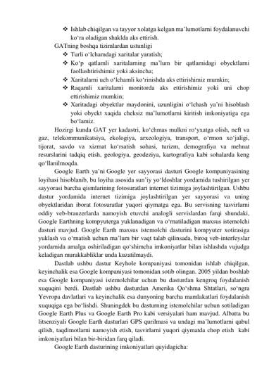  Ishlab chiqilgan va tayyor xolatga kelgan ma’lumotlarni foydalanuvchi 
ko‘ra oladigan shaklda aks ettirish. 
GATning boshqa tizimlardan ustunligi 
 Turli o‘lchamdagi xaritalar yaratish; 
 Ko‘p qatlamli xaritalarning ma’lum bir qatlamidagi obyektlarni 
faollashtirishimiz yoki aksincha; 
 Xaritalarni uch o‘lchamli ko‘rinishda aks ettirishimiz mumkin; 
 Raqamli xaritalarni monitorda aks ettirishimiz yoki uni chop 
ettirishimiz mumkin; 
 Xaritadagi obyektlar maydonini, uzunligini o‘lchash ya’ni hisoblash 
yoki obyekt xaqida cheksiz ma’lumotlarni kiritish imkoniyatiga ega 
bo‘lamiz. 
Hozirgi kunda GAT yer kadastri, ko‘chmas mulkni ro‘yxatga olish, neft va 
gaz, telekommunikatsiya, ekologiya, arxeologiya, transport, o‘rmon xo‘jaligi, 
tijorat, savdo va xizmat ko‘rsatish sohasi, turizm, demografiya va mehnat 
resurslarini tadqiq etish, geologiya, geodeziya, kartografiya kabi sohalarda keng 
qo‘llanilmoqda. 
Google Earth ya’ni Google yer sayyorasi dasturi Google kompaniyasining 
loyihasi hisoblanib, bu loyiha asosida sun’iy yo‘ldoshlar yordamida tushirilgan yer 
sayyorasi barcha qismlarining fotosuratlari internet tizimiga joylashtirilgan. Ushbu 
dastur yordamida internet tizimiga joylashtirilgan yer sayyorasi va uning 
obyektlaridan iborat fotosuratlar yuqori qiymatga ega. Bu servisning tasvirlarni 
oddiy veb-brauzerlarda namoyish etuvchi analogli servislardan farqi shundaki, 
Google Earthning kompyuterga yuklanadigan va o‘rnatiladigan maxsus istemolchi 
dasturi mavjud. Google Earth maxsus istemolchi dasturini kompyuter xotirasiga 
yuklash va o‘rnatish uchun ma’lum bir vaqt talab qilinsada, biroq veb-interfeyslar 
yordamida amalga oshiriladigan qo‘shimcha imkoniyatlar bilan ishlashda vujudga 
keladigan murakkabliklar unda kuzatilmaydi.  
Dastlab ushbu dastur Keyhole kompaniyasi tomonidan ishlab chiqilgan, 
keyinchalik esa Google kompaniyasi tomonidan sotib olingan. 2005 yildan boshlab 
esa Google kompaniyasi istemolchilar uchun bu dasturdan kengroq foydalanish 
xuquqini berdi. Dastlab ushbu dasturdan Amerika Qo‘shma Shtatlari, so‘ngra 
Yevropa davlatlari va keyinchalik esa dunyoning barcha mamlakatlari foydalanish 
xuquqiga ega bo‘lishdi. Shuningdek bu dasturning istemolchilar uchun sotiladigan  
Google Earth Plus va Google Earth Pro kabi versiyalari ham mavjud. Albatta bu 
litsenziyali Google Earth dasturlari GPS qurilmasi va undagi ma’lumotlarni qabul 
qilish, taqdimotlarni namoyish etish, tasvirlarni yuqori qiymatda chop etish  kabi 
imkoniyatlari bilan bir-biridan farq qiladi.    
Google Earth dasturining imkoniyatlari quyidagicha: 
