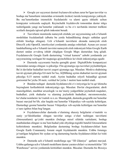  Google yer sayyorasi dasturi foylanuvchi uchun zarur bo‘lgan tasvirlar va 
boshqa ma’lumotlarni intenetdan avtomatik (tezkor) tarzda kompyuterga yuklaydi. 
Bu ma’lumotlardan istemolchi foydalanishi va ularni qayta ishlashi uchun 
kompyuter xotirasida saqlaydi. Keyinchalik foydaluvchi tomonidan dastur ishga 
tushirilganda yangi ma’lumotlar yuklanadi va bu o‘z navbatida internet trafikini 
sezilarli darajada iqtisod qilish imkonini beradi.  
 Tasvirlarni monitorda namoyish etishda yer sayyorasining uch o‘lchamli 
modelidan foydalaniladi (albatta bu yerda balandlikning dengiz sathidan qayd 
etilishi hisobga olingan). Uch o‘lchamli tasvirlarni ekranda namoyish etish 
DirectX yoki OpenGL interfeyslari yordamida amalga oshiriladi. Aynan yer yuzasi 
landshaftining uch o‘lchamli tasvirini namoyish etish imkoniyati bilan Google Earth 
dasturi undan avvalroq ishlab chiqilgan Google Maps dasturidan farq qiladi. 
Foydalanuvchi Google Earth dasturining “virtual kamera” asbobi yordamida yer 
sayyorasining xoxlagan bir nuqtasiga qiyinchiliksiz ko‘chish imkoniyatiga egadir. 
 Dasturda sayyoramiz barcha quruqlik qismi  DigitalGlobe kompaniyasi 
tomonidan suratga olingan va pikselga 15m qiymatiga ega tasvirlari joylashtirilgan.  
Ba’zi davlatlar hududlari tasviri yuqori qiymatga ega. Masalan: Moskva shahrining 
tasviri qiymati pikselga 0,6 metr bo‘lsa, AQSHning ayrim shaharlari tasviri qiymati  
pikselga 0,15 metrni tashkil etadi. Ayrim hududlar relyefi balandligi qiymati 
gorizontal bo‘yicha 30 metr, vertikal bo‘yicha 1 metrni ham tashkil etadi. 
 Bundan tashqari  dasturda foydalanuvchi o‘z ixtiyoriga ko‘ra qo‘shimcha 
buyruqlarni faollashtirish imkoniyatiga ega. Masalan: Davlat chegaralarini, aholi 
manzilgohlari, mashhur arxeologik va me’moriy yodgorliklar joylashish nuqtalari, 
hududlari, yirik shaharlar va ularning joylashish hududlari, mexmonxonalar, 
ko‘chalar nomlarini  ko‘rsatish va x.zo. Shuningdek, dasturda geografik ma’lumotlar 
bazasi mavjud bo‘lib, ular haqida ma’lumotlar Vikipediya veb-saytida keltirilgan. 
Dasturdagi geoma’lumotlar bazasi Vikipediya veb-saytida keltirilgan ma’lumotlar 
o‘zaro iqtibos bilan bog‘langan.  
 Foydalanuvchilar dasturda o‘zlarining shaxsiy belgilarini o‘rnatishi va 
suniy yo‘ldoshlardan olingan tasvirlar ustiga o‘zlari tushirgan tasvirlarni 
(fotosuratlarni) qo‘yishi mumkin (bularga misol sifatida xaritalarni, boshqa 
manbalardan olingan va ma’lum hudud yoki obyektga tegishli batafsil fotosuratlarni 
keltirishimiz mumkin). Belgilardan dasturning boshqa foydalanuvchilari ham 
Google Earth Community forumi orqali foydalanishi mumkin. Ushbu forumga 
jo‘natilgan belgilarni bir oydan so‘ng dasturning barcha foydalanuvchilari ko‘rishi 
mumkin. 
 Dasturda uch o‘lchamli modellarga ega “3D Zdaniya”  qatlami mavjud. 
Ushbu qatlamga uch o‘lchamli modellarni dastur yaratuvchilari va istemolchilar “3D 
Warehouse” servisi yordamida kiritishlari mumkin. Masalan: Dasturda biz Rossiya 
