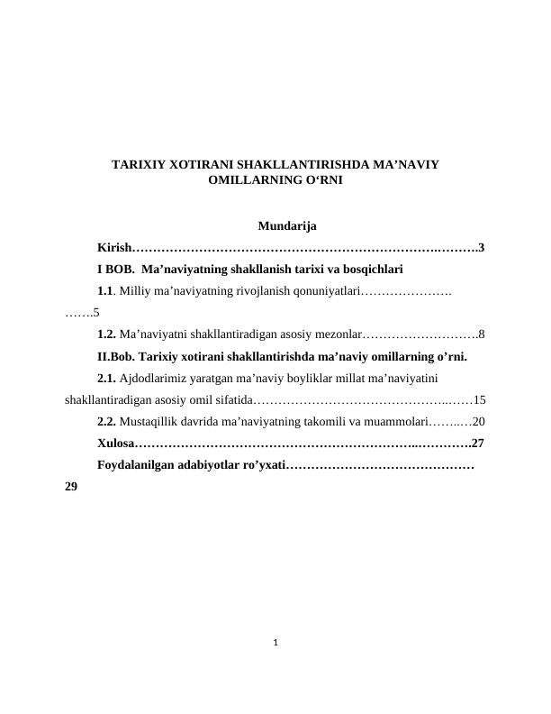 TARIXIY XOTIRANI SHAKLLANTIRISHDA MA’NAVIY
OMILLARNING O‘RNI
                                                   Mundarija
Kirish……………………………………………………………….……….3
I BOB.  Ma’naviyatning shakllanish tarixi va bosqichlari
1.1. Milliy ma’naviyatning rivojlanish qonuniyatlari………………….
…….5
1.2. Ma’naviyatni shakllantiradigan asosiy mezonlar……………………….8
II.Bob. Tarixiy xotirani shakllantirishda ma’naviy omillarning o’rni.
2.1. Ajdodlarimiz yaratgan ma’naviy boyliklar millat ma’naviyatini 
shakllantiradigan asosiy omil sifatida………………………………………..……15
2.2. Mustaqillik davrida ma’naviyatning takomili va muammolari……..…20
Xulosa…………………………………………………………..………….27
Foydalanilgan adabiyotlar ro’yxati………………………………………
29
1
