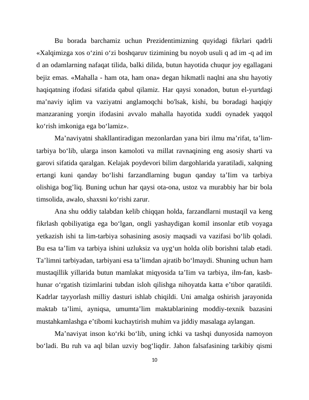 Bu  borada  barchamiz  uchun  Prezidentimizning  quyidagi  fikrlari  qadrli
«Xalqimizga xos o‘zini o‘zi boshqaruv tizimining bu noyob usuli q ad im -q ad im
d an odamlarning nafaqat tilida, balki dilida, butun hayotida chuqur joy egallagani
bejiz emas. «Mahalla - ham ota, ham ona» degan hikmatli naqlni ana shu hayotiy
haqiqatning ifodasi sifatida qabul qilamiz. Har qaysi xonadon, butun el-yurtdagi
ma’naviy  iqlim  va  vaziyatni  anglamoqchi  bo'lsak,  kishi,  bu  boradagi  haqiqiy
manzaraning yorqin ifodasini  avvalo  mahalla hayotida  xuddi  oynadek  yaqqol
ko‘rish imkoniga ega bo‘lamiz».
Ma’naviyatni shakllantiradigan mezonlardan yana biri ilmu ma’rifat, ta’lim-
tarbiya bo‘lib, ularga inson kamoloti va millat ravnaqining eng asosiy sharti va
garovi sifatida qaralgan. Kelajak poydevori bilim dargohlarida yaratiladi, xalqning
ertangi  kuni  qanday  bo‘lishi  farzandlarning  bugun  qanday  ta’Iim  va  tarbiya
olishiga bogʼliq. Buning uchun har qaysi ota-ona, ustoz va murabbiy har bir bola
timsolida, awalo, shaxsni ko‘rishi zarur.
Ana shu oddiy talabdan kelib chiqqan holda, farzandlarni mustaqil va keng
fikrlash qobiliyatiga ega bo‘lgan, ongli yashaydigan komil insonlar etib voyaga
yetkazish ishi ta lim-tarbiya sohasining asosiy maqsadi va vazifasi bo‘lib qoladi.
Bu esa ta’Iim va tarbiya ishini uzluksiz va uyg‘un holda olib borishni talab etadi.
Ta’limni tarbiyadan, tarbiyani esa ta’limdan ajratib bo‘lmaydi. Shuning uchun ham
mustaqillik yillarida butun mamlakat miqyosida ta’Iim va tarbiya, ilm-fan, kasb-
hunar o‘rgatish tizimlarini tubdan isloh qilishga nihoyatda katta e’tibor qaratildi.
Kadrlar tayyorlash milliy dasturi ishlab chiqildi. Uni amalga oshirish jarayonida
maktab  ta’limi,  ayniqsa,  umumta’lim  maktablarining  moddiy-texnik  bazasini
mustahkamlashga e’tibomi kuchaytirish muhim va jiddiy masalaga aylangan.
Ma’naviyat inson ko‘rki bo‘lib, uning ichki va tashqi dunyosida namoyon
bo‘ladi. Bu ruh va aql bilan uzviy bog‘liqdir. Jahon falsafasining tarkibiy qismi
10
