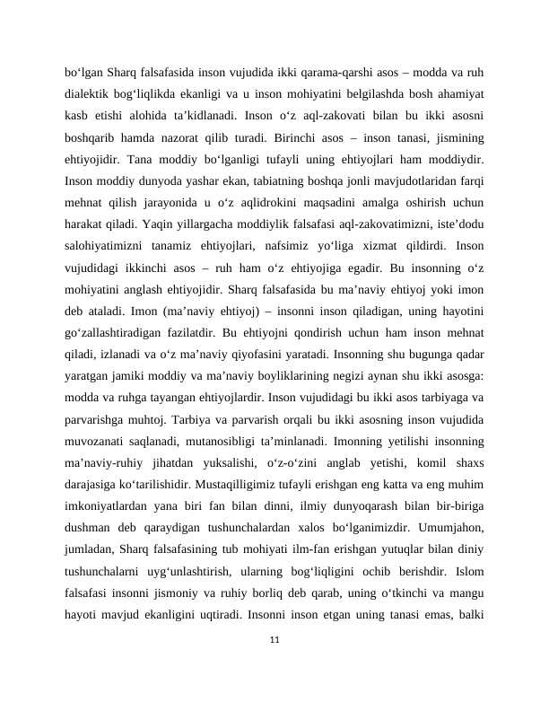 bo‘lgan Sharq falsafasida inson vujudida ikki qarama-qarshi asos – modda va ruh
dialektik bog‘liqlikda ekanligi va u inson mohiyatini belgilashda bosh ahamiyat
kasb  etishi  alohida  ta’kidlanadi.  Inson  o‘z  aql-zakovati  bilan  bu  ikki  asosni
boshqarib hamda nazorat  qilib turadi. Birinchi  asos  – inson tanasi, jismining
ehtiyojidir. Tana moddiy bo‘lganligi  tufayli  uning ehtiyojlari  ham  moddiydir.
Inson moddiy dunyoda yashar ekan, tabiatning boshqa jonli mavjudotlaridan farqi
mehnat  qilish  jarayonida  u  o‘z  aqlidrokini  maqsadini  amalga  oshirish  uchun
harakat qiladi. Yaqin yillargacha moddiylik falsafasi aql-zakovatimizni, iste’dodu
salohiyatimizni  tanamiz  ehtiyojlari,  nafsimiz  yo‘liga  xizmat  qildirdi.  Inson
vujudidagi  ikkinchi  asos  –  ruh  ham  o‘z  ehtiyojiga egadir.  Bu insonning  o‘z
mohiyatini anglash ehtiyojidir. Sharq falsafasida bu ma’naviy ehtiyoj yoki imon
deb ataladi. Imon (ma’naviy ehtiyoj) – insonni inson qiladigan, uning hayotini
go‘zallashtiradigan fazilatdir. Bu ehtiyojni qondirish uchun ham inson mehnat
qiladi, izlanadi va o‘z ma’naviy qiyofasini yaratadi. Insonning shu bugunga qadar
yaratgan jamiki moddiy va ma’naviy boyliklarining negizi aynan shu ikki asosga:
modda va ruhga tayangan ehtiyojlardir. Inson vujudidagi bu ikki asos tarbiyaga va
parvarishga muhtoj. Tarbiya va parvarish orqali bu ikki asosning inson vujudida
muvozanati saqlanadi, mutanosibligi ta’minlanadi. Imonning yetilishi insonning
ma’naviy-ruhiy  jihatdan  yuksalishi,  o‘z-o‘zini  anglab  yetishi,  komil  shaxs
darajasiga ko‘tarilishidir. Mustaqilligimiz tufayli erishgan eng katta va eng muhim
imkoniyatlardan  yana  biri  fan bilan dinni, ilmiy  dunyoqarash  bilan bir-biriga
dushman  deb  qaraydigan  tushunchalardan  xalos  bo‘lganimizdir.  Umumjahon,
jumladan, Sharq falsafasining tub mohiyati ilm-fan erishgan yutuqlar bilan diniy
tushunchalarni  uyg‘unlashtirish,  ularning  bog‘liqligini  ochib  berishdir.  Islom
falsafasi insonni jismoniy va ruhiy borliq deb qarab, uning o‘tkinchi va mangu
hayoti mavjud ekanligini uqtiradi. Insonni inson etgan uning tanasi emas, balki
11
