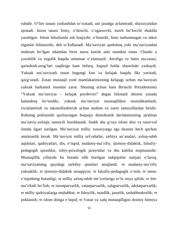 ruhidir. O‘lim tanani yashashdan to‘xtatadi, uni jasadga aylantiradi, shaxsiyatidan
ajratadi.  Inson  tanasi  foniy,  o‘tkinchi,  o‘zgaruvchi,  mavh  bo‘luvchi  shaklda
yaratilgan. Islom falsafasida ruh boqiydir, o‘lmasdir, buni tushunmagan va inkor
etganlar bilimsizdir, deb ta’kidlanadi. Ma’naviyati qashshoq yoki ma’naviyatdan
mahrum  bo‘lgan  odamdan  biror  narsa  kutish  aslo  mumkin  emas.  Chunki  u
yaxshilik va ezgulik haqida umuman o‘ylamaydi. Atrofiga va hatto ota-onasi,
qarindosh-urug‘lari  taqdiriga  ham  befarq,  loqayd  holda  shunchaki  yashaydi.
Yuksak  ma’naviyatli  inson  bugungi  kun  va  kelajak  haqida  fikr  yuritadi,
qayg‘uradi. Zotan mustaqil yosh mamlakatimizning kelajagi uchun ma’naviyati
yuksak  barkamol  insonlar  zarur.  Shuning  uchun  ham  Birinchi  Prezidentimiz
“Yuksak  ma’naviyat  –  kelajak  poydevori”  degan  hikmatli  shiorni  yanada
balandroq  ko‘tardiki,  yuksak  ma’naviyat  mustaqillikni  mustahkamlash,
rivojlantirish va takomillashtirish uchun muhim va zurur tamoyillardan biridir.
Ruhning  poklanishi  qurilayotgan  huquqiy  demokratik  davlatimizning  ajralmas
ma’naviy-axloqiy tamoyili hisoblanadi. huddi shu g‘oya islom dini va tasavvuf
ilmida ilgari surilgan. Ma’naviyat milliy xususiyatga ega ekanini hech qachon
unutmaslik kerak. Ma’naviyat milliy urf-odatlar, tarbiya an’analari, axloq-odob
aqidalari, qadriyatlari, din, e’tiqod, madaniy-ma’rifiy, ijtimoiy-didaktik, falsafiy-
pedagogik  qarashlar,  ruhiy-psixologik  jarayonlar  va  shu  kabilar  majmuasidir.
Mustaqillik  yillarida  bu  borada  olib  borilgan  tadqiqotlar  natijasi  o‘laroq,
ma’naviyatning  quyidagi  tarkibiy  qismlari  aniqlandi:   madaniy-ma’rifiy
yuksaklik;   ijtimoiy-didaktik taraqqiyot;   falsafiy-pedagogik o‘sish;   imon-
e’tiqodning butunligi;  milliy axloq-odob me’yorlariga to‘la rioya qilish;  ilm-
ma’rifatli bo‘lish;  insonparvarlik, vatanparvarlik, xalqparvarlik, adolatparvarlik;
 milliy qadriyatlarga muhabbat;  fidoyilik, mardlik, jasurlik, tashabbuskorlik; 
poklanish;  islom diniga e’tiqod;  Vatan va xalq mustaqilligini doimiy himoya
12
