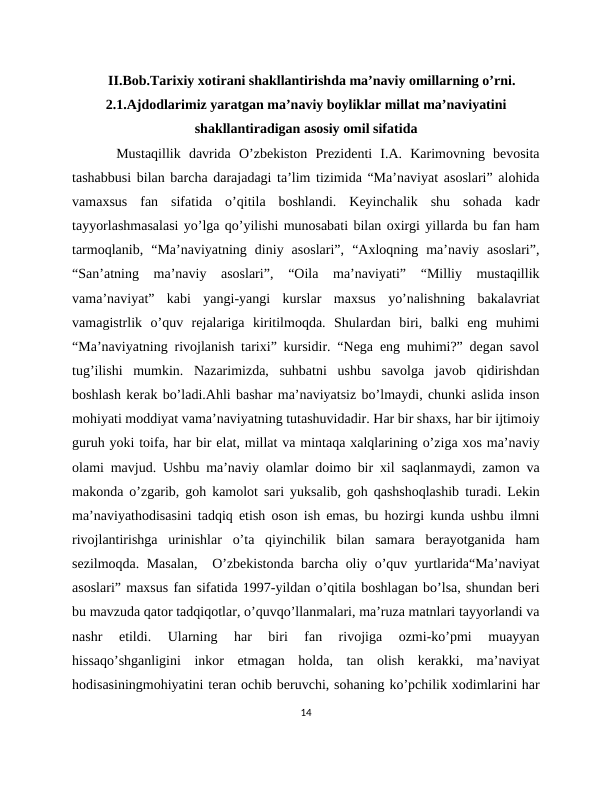 II.Bob.Tarixiy xotirani shakllantirishda ma’naviy omillarning o’rni.
2.1.Ajdodlarimiz yaratgan ma’naviy boyliklar millat ma’naviyatini
shakllantiradigan asosiy omil sifatida
 Mustaqillik  davrida  O’zbekiston  Prezidenti  I.A.  Karimovning  bevosita
tashabbusi bilan barcha darajadagi ta’lim tizimida “Ma’naviyat asoslari” alohida
vamaxsus  fan  sifatida  o’qitila  boshlandi.  Keyinchalik  shu  sohada  kadr
tayyorlashmasalasi yo’lga qo’yilishi munosabati bilan oxirgi yillarda bu fan ham
tarmoqlanib,  “Ma’naviyatning  diniy  asoslari”,  “Axloqning  ma’naviy  asoslari”,
“San’atning  ma’naviy  asoslari”,  “Oila  ma’naviyati”  “Milliy  mustaqillik
vama’naviyat”  kabi  yangi-yangi  kurslar  maxsus  yo’nalishning  bakalavriat
vamagistrlik  o’quv  rejalariga  kiritilmoqda.  Shulardan  biri,  balki  eng  muhimi
“Ma’naviyatning rivojlanish tarixi” kursidir. “Nega eng muhimi?” degan savol
tug’ilishi  mumkin.  Nazarimizda,  suhbatni  ushbu  savolga  javob  qidirishdan
boshlash kerak bo’ladi.Ahli bashar ma’naviyatsiz bo’lmaydi, chunki aslida inson
mohiyati moddiyat vama’naviyatning tutashuvidadir. Har bir shaxs, har bir ijtimoiy
guruh yoki toifa, har bir elat, millat va mintaqa xalqlarining o’ziga xos ma’naviy
olami mavjud. Ushbu ma’naviy olamlar doimo bir xil saqlanmaydi, zamon va
makonda o’zgarib, goh kamolot sari yuksalib, goh qashshoqlashib turadi. Lekin
ma’naviyathodisasini tadqiq etish oson ish emas, bu hozirgi kunda ushbu ilmni
rivojlantirishga  urinishlar  o’ta  qiyinchilik  bilan  samara  berayotganida  ham
sezilmoqda. Masalan,  O’zbekistonda barcha oliy o’quv yurtlarida“Ma’naviyat
asoslari” maxsus fan sifatida 1997-yildan o’qitila boshlagan bo’lsa, shundan beri
bu mavzuda qator tadqiqotlar, o’quvqo’llanmalari, ma’ruza matnlari tayyorlandi va
nashr  etildi.  Ularning  har  biri  fan  rivojiga  ozmi-ko’pmi  muayyan
hissaqo’shganligini  inkor  etmagan  holda,  tan  olish  kerakki,  ma’naviyat
hodisasiningmohiyatini teran ochib beruvchi, sohaning ko’pchilik xodimlarini har
14
