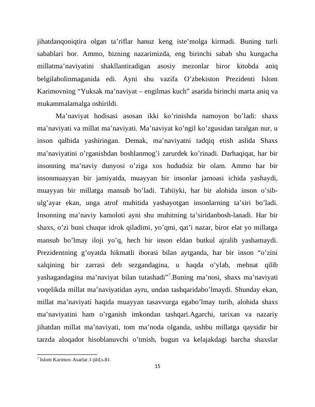 jihatdanqoniqtira  olgan  ta’riflar  hanuz  keng  iste’molga  kirmadi.  Buning  turli
sabablari  bor. Ammo, bizning nazarimizda, eng  birinchi  sabab  shu  kungacha
millatma’naviyatini  shakllantiradigan  asosiy  mezonlar  biror  kitobda  aniq
belgilabolinmaganida  edi.  Ayni  shu  vazifa  O’zbekiston  Prezidenti  Islom
Karimovning “Yuksak ma’naviyat – engilmas kuch” asarida birinchi marta aniq va
mukammalamalga oshirildi.
Ma’naviyat  hodisasi  asosan  ikki  ko’rinishda  namoyon  bo’ladi:  shaxs
ma’naviyati va millat ma’naviyati. Ma’naviyat ko’ngil ko’zgusidan taralgan nur, u
inson  qalbida  yashiringan.  Demak,  ma’naviyatni  tadqiq  etish  aslida  Shaxs
ma’naviyatini o’rganishdan boshlanmog’i zarurdek ko’rinadi. Darhaqiqat, har bir
insonning  ma’naviy  dunyosi  o’ziga  xos  hududsiz  bir  olam.  Ammo  har  bir
insonmuayyan  bir  jamiyatda,  muayyan  bir  insonlar  jamoasi  ichida  yashaydi,
muayyan  bir  millatga  mansub  bo’ladi.  Tabiiyki,  har  bir  alohida  inson  o’sib-
ulg’ayar  ekan,  unga  atrof  muhitida  yashayotgan  insonlarning  ta’siri  bo’ladi.
Insonning ma’naviy kamoloti ayni shu muhitning ta’siridanbosh-lanadi. Har bir
shaxs, o’zi buni chuqur idrok qiladimi, yo’qmi, qat’i nazar, biror elat yo millatga
mansub  bo’lmay  iloji  yo’q,  hech  bir  inson  eldan  butkul  ajralib  yashamaydi.
Prezidentning  g’oyatda  hikmatli  iborasi  bilan  aytganda,  har  bir  inson  “o’zini
xalqining  bir  zarrasi  deb  sezgandagina,  u  haqda  o’ylab,  mehnat  qilib
yashagandagina ma’naviyat bilan tutashadi”7.Buning ma’nosi, shaxs ma’naviyati
voqelikda millat ma’naviyatidan ayru, undan tashqaridabo’lmaydi. Shunday ekan,
millat ma’naviyati haqida muayyan tasavvurga egabo’lmay turib, alohida shaxs
ma’naviyatini  ham  o’rganish  imkondan  tashqari.Agarchi,  tarixan  va  nazariy
jihatdan millat ma’naviyati, tom ma’noda olganda, ushbu millatga qaysidir bir
tarzda  aloqador  hisoblanuvchi  o’tmish,  bugun  va  kelajakdagi  barcha  shaxslar
7 Islom Karimov.Asarlar.1-jild,s.81.
15
