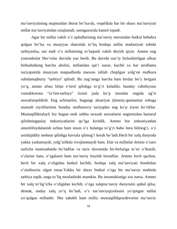 ma’naviyatining majmuidan iborat bo’lsa-da, voqelikda har bir shaxs ma’naviyati
millat ma’naviyatidan oziqlanadi, uningasosida kamol topadi. 
Agar bir millat vakili o’z ajdodlarining ma’naviy merosidan butkul bebahra
qolgan  bo’lsa  va  muayyan  sharoitda  to’liq  boshqa  millat  madaniyati  ruhida
tarbiyaolsa, uni endi o’z millatining to’laqonli vakili deyish qiyin. Ammo eng
yomonholat Sho’rolar davrida yuz berdi. Bu davrda sun’iy birlashtirilgan ulkan
birhududning  barcha  aholisi,  millatidan  qat’i  nazar,  kuchli  va  har  taraflama
taziyqostida  muayyan  maqsadlarda  maxsus  ishlab  chiqilgan  yolg’on  mafkura
ruhidamajburiy “tarbiya” qilindi. Bu zug’umga barcha ham birday bo’y bergani
yo’q,  ammo  afsus  bilan  e’tirof  qilishga  to’g’ri  keladiki,  bunday  vahshiyona
vamakkorona  “ta’lim-tarbiya”  tizimi  juda  ko’p  insonlar  ongida  og’ir
asoratlarqoldirdi. Eng achinarlisi,  bugungi  aksariyat  ijtimoiy-gumanitar  sohaga
mansub  ziyolilarimiz  bunday  mafkuraviy  taziyqdan  eng  ko’p  ziyon  ko’rdilar.
Mustaqilliktufayli biz bugun endi ushbu noxush asoratlarni ongimizdan bartaraf
qilishningqulay  imkoniyatlarini  qo’lga  kiritdik.  Ammo  bor  imkoniyatdan
unumlifoydalanish uchun ham inson o’z holatiga to’g’ri baho bera bilmog’i, o’z
ustidajiddiy mehnat qilishga havsala qilmog’i kerak bo’ladi.Hech bir xalq dunyoda
yakka yashamaydi, yolg’izlikda rivojlanmaydi ham. Elat va millatlar doimo o’zaro
turlicha munosabatda bo’ladilar va tarix davomida bir-birlariga ta’sir o’tkazib,
o’zlarini ham, o’zgalarni ham ma’naviy boyitib boradilar. Ammo hech qachon,
hech  bir  xalq  o’zligidan  butkul  kechib,  boshqa  xalq  ma’naviyati  hisobidan
o’ziniboyita  olgan  emas.Yakka  bir  shaxs  butkul  o’zga  bir  ma’naviy  muhitda
tarbiya topib, unga to’liq moslashishi mumkin. Bu insontabiatiga xos narsa. Ammo
bir xalq to’lig’icha o’zligidan kechib, o’zga xalqma’naviy dunyosini qabul qilsa,
demak,  unday  xalq  yo’q  bo’ladi,  o’z  ma’naviyqiyofasini  yo’qotgan  millat
yo’qolgan  millatdir.  Shu  sababli  ham  milliy  mustaqillikpoydevorini  ma’naviy
16
