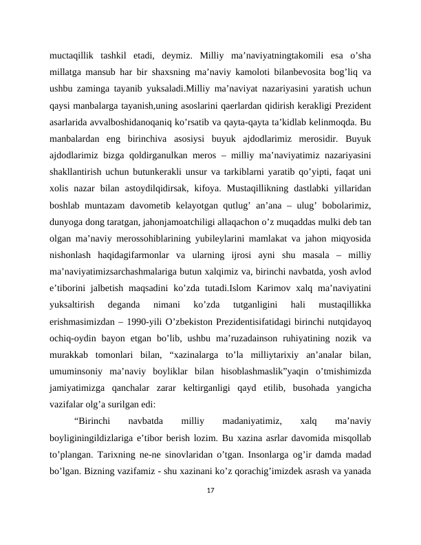 muctaqillik  tashkil  etadi,  deymiz.  Milliy  ma’naviyatningtakomili  esa  o’sha
millatga mansub har bir shaxsning ma’naviy kamoloti bilanbevosita bog’liq va
ushbu zaminga tayanib yuksaladi.Milliy ma’naviyat nazariyasini yaratish uchun
qaysi manbalarga tayanish,uning asoslarini qaerlardan qidirish kerakligi Prezident
asarlarida avvalboshidanoqaniq ko’rsatib va qayta-qayta ta’kidlab kelinmoqda. Bu
manbalardan  eng  birinchiva  asosiysi  buyuk  ajdodlarimiz  merosidir.  Buyuk
ajdodlarimiz bizga qoldirganulkan meros – milliy ma’naviyatimiz nazariyasini
shakllantirish uchun butunkerakli unsur va tarkiblarni yaratib qo’yipti, faqat uni
xolis  nazar  bilan  astoydilqidirsak,  kifoya.  Mustaqillikning  dastlabki  yillaridan
boshlab muntazam  davometib kelayotgan qutlug’ an’ana – ulug’ bobolarimiz,
dunyoga dong taratgan, jahonjamoatchiligi allaqachon o’z muqaddas mulki deb tan
olgan ma’naviy merossohiblarining yubileylarini mamlakat va jahon miqyosida
nishonlash  haqidagifarmonlar  va  ularning  ijrosi  ayni  shu  masala  –  milliy
ma’naviyatimizsarchashmalariga butun xalqimiz va, birinchi navbatda, yosh avlod
e’tiborini  jalbetish maqsadini  ko’zda  tutadi.Islom  Karimov xalq ma’naviyatini
yuksaltirish  deganda  nimani  ko’zda  tutganligini  hali  mustaqillikka
erishmasimizdan – 1990-yili O’zbekiston Prezidentisifatidagi birinchi nutqidayoq
ochiq-oydin  bayon  etgan  bo’lib,  ushbu  ma’ruzadainson  ruhiyatining  nozik  va
murakkab  tomonlari  bilan,  “xazinalarga  to’la  milliytarixiy  an’analar  bilan,
umuminsoniy  ma’naviy  boyliklar  bilan  hisoblashmaslik”yaqin  o’tmishimizda
jamiyatimizga  qanchalar  zarar  keltirganligi  qayd  etilib,  busohada  yangicha
vazifalar olg’a surilgan edi:
“Birinchi
 
navbatda
 
milliy
 
madaniyatimiz,
 
xalq
 
ma’naviy
boyliginingildizlariga e’tibor berish lozim. Bu xazina asrlar davomida misqollab
to’plangan. Tarixning ne-ne sinovlaridan o’tgan. Insonlarga og’ir damda madad
bo’lgan. Bizning vazifamiz - shu xazinani ko’z qorachig’imizdek asrash va yanada
17
