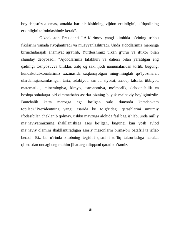 boyitish,so’zda emas, amalda har bir kishining vijdon erkinligini, e’tiqodining
erkinligini ta’minlashimiz kerak”. 
   O’zbekiston  Prezidenti  I.A.Karimov  yangi  kitobida  o’zining  ushbu
fikrlarini yanada rivojlantiradi va muayyanlashtiradi. Unda ajdodlarimiz merosiga
birinchidarajali  ahamiyat  ajratilib,  Yurtboshimiz  ulkan  g’urur  va  iftixor  bilan
shunday  debyozadi:  “Ajdodlarimiz  tafakkuri  va  dahosi  bilan  yaratilgan  eng
qadimgi toshyozuvva bitiklar, xalq og’zaki ijodi namunalaridan tortib, bugungi
kundakutubxonalarimiz  xazinasida  saqlanayotgan  ming-minglab  qo’lyozmalar,
ulardamujassamlashgan tarix, adabiyot, san’at, siyosat, axloq, falsafa, tibbiyot,
matematika,  mineralogiya,  kimyo,  astronomiya,  me’morlik,  dehqonchilik  va
boshqa sohalarga oid qimmatbaho asarlar bizning buyuk ma’naviy boyligimizdir.
Bunchalik  katta  merosga  ega  bo’lgan  xalq  dunyoda  kamdankam
topiladi.”Prezidentning  yangi  asarida  bu  to’g’ridagi  qarashlarini  umumiy
ifodasibilan cheklanib qolmay, ushbu mavzuga alohida fasl bag’ishlab, unda milliy
ma’naviyatimizning  shakllanishiga  asos  bo’lgan,  bugungi  kun  yosh  avlod
ma’naviy olamini shakllantiradigan asosiy mezonlarni birma-bir batafsil ta’riflab
beradi.  Biz  bu  o’rinda  kitobning  tegishli  qismini  to’liq  takrorlashga  harakat
qilmasdan undagi eng muhim jihatlarga diqqatni qaratib o’tamiz.
18
