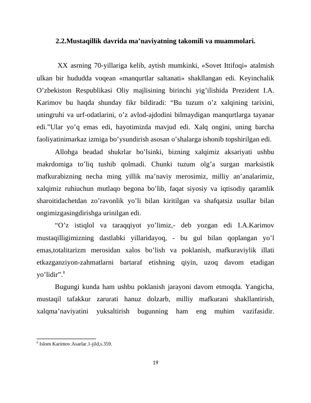 2.2.Mustaqillik davrida ma’naviyatning takomili va muammolari.
 XX asrning 70-yillariga kelib, aytish mumkinki, «Sovet Ittifoqi» atalmish
ulkan bir hududda voqean «manqurtlar saltanati» shakllangan edi. Keyinchalik
O’zbekiston  Respublikasi  Oliy  majlisining  birinchi  yig’ilishida  Prezident  I.A.
Karimov  bu  haqda  shunday  fikr  bildiradi:  “Bu  tuzum  o’z  xalqining  tarixini,
uningruhi va urf-odatlarini, o’z avlod-ajdodini bilmaydigan manqurtlarga tayanar
edi.”Ular yo’q emas edi, hayotimizda mavjud edi. Xalq ongini, uning barcha
faoliyatinimarkaz izmiga bo’ysundirish asosan o’shalarga ishonib topshirilgan edi. 
Allohga  beadad  shukrlar  bo’lsinki,  bizning  xalqimiz  aksariyati  ushbu
makrdomiga  to’liq  tushib  qolmadi.  Chunki  tuzum  olg’a  surgan  marksistik
mafkurabizning  necha  ming  yillik  ma’naviy  merosimiz,  milliy  an’analarimiz,
xalqimiz ruhiuchun mutlaqo begona bo’lib, faqat siyosiy va iqtisodiy qaramlik
sharoitidachetdan  zo’ravonlik  yo’li  bilan  kiritilgan  va  shafqatsiz  usullar  bilan
ongimizgasingdirishga urinilgan edi. 
“O’z  istiqlol  va  taraqqiyot  yo’limiz,-  deb  yozgan  edi  I.A.Karimov
mustaqilligimizning  dastlabki  yillaridayoq,  -  bu  gul  bilan  qoplangan  yo’l
emas,totalitarizm  merosidan  xalos  bo’lish  va  poklanish,  mafkuraviylik  illati
etkazganziyon-zahmatlarni  bartaraf  etishning  qiyin,  uzoq  davom  etadigan
yo’lidir”.8
Bugungi kunda ham ushbu poklanish jarayoni davom etmoqda. Yangicha,
mustaqil  tafakkur  zarurati  hanuz  dolzarb,  milliy  mafkurani  shakllantirish,
xalqma’naviyatini  yuksaltirish  bugunning  ham  eng  muhim  vazifasidir.
8 Islom Karimov.Asarlar.1-jild,s.359.
19
