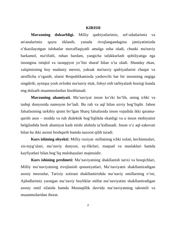 KIRISH
Mavzuning  dolzarbligi.
 Milliy  qadriyatlarimiz,  urf-odatlarimiz  va
an'analarimiz  qayta  tiklanib,  yanada  rivojlangandagina  jamiyatimizda
o’tkazilayotgan  islohatlar  muvaffaqiyatli  amalga  osha  oladi,  chunki  ma'naviy
barkamol,  ma'rifatli,  ruhan  bardam,  yangicha  tafakkurlash  qobiliyatiga  ega
insongina istiqlol va taraqqiyot yo’lini sharaf bilan o’ta oladi. Shunday ekan,
xalqimizning  boy  madaniy  merosi,  yuksak  ma'naviy  qadriyatlarini  chuqur  va
atroflicha o’rganib, ularni Respublikamizda yashovchi har bir insonning ongiga
singdirib, ayniqsa yosh avlodni ma'naviy etuk, fidoyi etib tarbiyalash hozirgi kunda
eng dolzarb muammolardan hisoblanadi.
Mavzuning ahamiyati.  Ma’naviyat  inson  ko‘rki  bo‘lib,  uning  ichki  va
tashqi dunyosida namoyon bo‘ladi. Bu ruh va aql bilan uzviy bog‘liqdir. Jahon
falsafasining tarkibiy qismi bo‘lgan Sharq falsafasida inson vujudida ikki qarama-
qarshi asos – modda va ruh dialektik bog‘liqlikda ekanligi va u inson mohiyatini
belgilashda bosh ahamiyat kasb etishi alohida ta’kidlanadi. Inson o‘z aql-zakovati
bilan bu ikki asosni boshqarib hamda nazorat qilib turadi.
Kurs ishining obyekti: Milliy ruxiyat- millatning ichki xolati, kechinmalari,
xis-tuyg’ulari,  ma’naviy  dunyosi,  uy-fikrlari,  maqsad  va  maslaklari  hamda
kayfiyatlari bilan bog’liq mulohazalari majmuidir.
Kurs ishining predmeti: Ma’naviyatning shakllanish tarixi va bosqichlari,
Milliy ma’naviyatning rivojlanish qonuniyatlari, Ma’naviyatni shakllantiradigan
asosiy  mezonlar,  Tarixiy xotirani  shakllantirishda  ma’naviy  omillarning  o’rni,
Ajdodlarimiz yaratgan ma’naviy boyliklar millat ma’naviyatini shakllantiradigan
asosiy  omil  sifatida  hamda  Mustaqillik  davrida  ma’naviyatning  takomili  va
muammolaridan iborat. 
2
