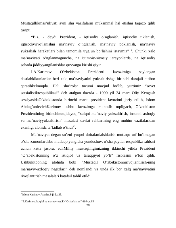 Mustaqillikmas’uliyati ayni shu vazifalarni mukammal hal etishni taqozo qilib
turipti.
“Biz,  -  deydi  Prezident,  -  iqtisodiy  o’nglanish,  iqtisodiy  tiklanish,
iqtisodiyrivojlanishni  ma’naviy  o’nglanish,  ma’naviy  poklanish,  ma’naviy
yuksalish harakatlari bilan tamomila uyg’un bo’lishini istaymiz”  9. Chunki xalq
ma’naviyati  o’nglanmaguncha,  na  ijtimoiy-siyosiy  jarayonlarda,  na  iqtisodiy
sohada jiddiyyangilanishlar quvvatga kirishi qiyin.
I.A.Karimov
 
O’zbekiston
 
Prezidenti
 
lavozimiga
 
saylangan
dastlabkikunlardan beri xalq ma’naviyatini yuksaltirishga birinchi darajali e’tibor
qaratibkelmoqda.  Hali  sho’rolar  tuzumi  mavjud  bo’lib,  yurtimiz  “sovet
sotsialistikrespublikasi” deb atalgan davrda - 1990 yil 24 mart Oliy Kengash
sessiyasidaO’zbekistonda  birinchi  marta  prezident  lavozimi  joriy  etilib,  Islom
Abdug’anievichKarimov  ushbu  lavozimga  munosib  topilgach,  O’zbekiston
Prezidentining birinchinutqidayoq “xalqni ma’naviy yuksaltirish, insonni axloqiy
va ma’naviyyuksaltirish” masalasi davlat rahbarining eng muhim vazifalaridan
ekanligi alohida ta’kidlab o’tildi10.
Ma’naviyat degan so’zni yuqori doiralardaishlatish mutlaqo urf bo’lmagan
o’sha zamonlardabu mutlaqo yangicha yondoshuv, o’sha paytlar respublika rahbari
uchun  katta  jasorat  edi.Milliy  mustaqilligimizning  ikkinchi  yilida  Prezident
“O’zbekistonning  o’z  istiqlol  va  taraqqiyot  yo’li”  risolasini  e’lon  qildi.
Ushbukitobning  alohida  bobi  “Mustaqil  O’zbekistonnirivojlantirish-ning
ma’naviy-axloqiy negizlari” deb nomlandi va unda ilk bor xalq ma’naviyatini
rivojlantirish masalalari batafsil tahlil etildi.
9 Islom Karimov.Asarlar.3-jild,s.35.
10 I.Karimov.Istiqlol va ma’naviyat.T.-“O’zbekiston”-1994,s.65.
20
