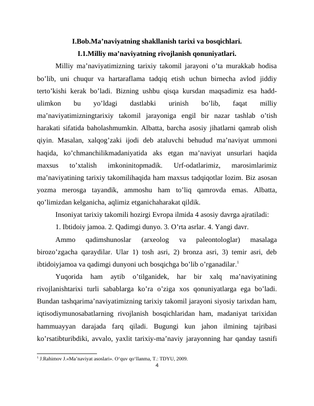 I.Bob.Ma’naviyatning shakllanish tarixi va bosqichlari.
I.1.Milliy ma’naviyatning rivojlanish qonuniyatlari.
Milliy ma’naviyatimizning tarixiy takomil jarayoni o’ta murakkab hodisa
bo’lib,  uni  chuqur  va  hartaraflama  tadqiq  etish  uchun  birnecha  avlod  jiddiy
terto’kishi kerak bo’ladi. Bizning ushbu qisqa kursdan maqsadimiz esa hadd-
ulimkon  bu  yo’ldagi  dastlabki  urinish  bo’lib,  faqat  milliy
ma’naviyatimizningtarixiy  takomil  jarayoniga  engil  bir  nazar  tashlab  o’tish
harakati sifatida baholashmumkin. Albatta, barcha asosiy jihatlarni qamrab olish
qiyin.  Masalan,  xalqog’zaki  ijodi  deb  ataluvchi  behudud  ma’naviyat  ummoni
haqida,  ko’chmanchilikmadaniyatida  aks  etgan  ma’naviyat  unsurlari  haqida
maxsus  to’xtalish  imkoninitopmadik.  Urf-odatlarimiz,  marosimlarimiz
ma’naviyatining tarixiy takomilihaqida ham maxsus tadqiqotlar lozim. Biz asosan
yozma  merosga  tayandik,  ammoshu  ham  to’liq  qamrovda  emas.  Albatta,
qo’limizdan kelganicha, aqlimiz etganichaharakat qildik.
Insoniyat tarixiy takomili hozirgi Evropa ilmida 4 asosiy davrga ajratiladi:
1. Ibtidoiy jamoa. 2. Qadimgi dunyo. 3. O’rta asrlar. 4. Yangi davr.
Ammo  qadimshunoslar  (arxeolog  va  paleontologlar)  masalaga
birozo’zgacha qaraydilar. Ular 1) tosh asri, 2) bronza asri, 3) temir asri, deb
ibtidoiyjamoa va qadimgi dunyoni uch bosqichga bo’lib o’rganadilar.1
Yuqorida  ham  aytib  o’tilganidek,  har  bir  xalq  ma’naviyatining
rivojlanishtarixi  turli  sabablarga  ko’ra  o’ziga  xos  qonuniyatlarga  ega  bo’ladi.
Bundan tashqarima’naviyatimizning tarixiy takomil jarayoni siyosiy tarixdan ham,
iqtisodiymunosabatlarning  rivojlanish  bosqichlaridan  ham,  madaniyat  tarixidan
hammuayyan  darajada  farq  qiladi.  Bugungi  kun  jahon  ilmining  tajribasi
ko’rsatibturibdiki, avvalo, yaxlit tarixiy-ma’naviy jarayonning har qanday tasnifi
1 J.Rahimov J.«Ma’naviyat asoslari». O‘quv qo‘llanma, Т.: TDYU, 2009.
4
