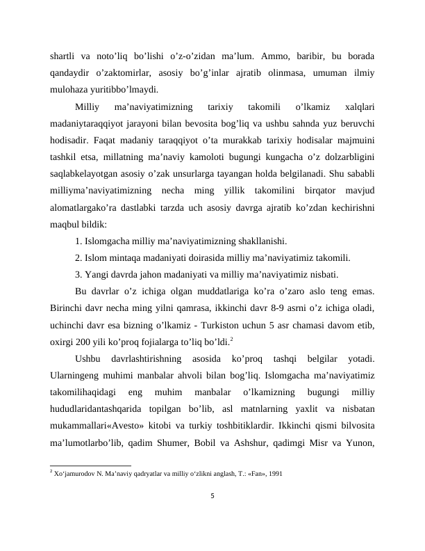 shartli  va  noto’liq  bo’lishi  o’z-o’zidan  ma’lum.  Ammo,  baribir,  bu  borada
qandaydir  o’zaktomirlar,  asosiy  bo’g’inlar  ajratib  olinmasa,  umuman  ilmiy
mulohaza yuritibbo’lmaydi.
Milliy  ma’naviyatimizning  tarixiy  takomili  o’lkamiz  xalqlari
madaniytaraqqiyot jarayoni bilan bevosita bog’liq va ushbu sahnda yuz beruvchi
hodisadir. Faqat madaniy taraqqiyot o’ta murakkab tarixiy hodisalar majmuini
tashkil etsa, millatning ma’naviy kamoloti bugungi kungacha o’z dolzarbligini
saqlabkelayotgan asosiy o’zak unsurlarga tayangan holda belgilanadi. Shu sababli
milliyma’naviyatimizning  necha  ming  yillik  takomilini  birqator  mavjud
alomatlargako’ra dastlabki tarzda uch asosiy davrga ajratib ko’zdan kechirishni
maqbul bildik:
1. Islomgacha milliy ma’naviyatimizning shakllanishi.
2. Islom mintaqa madaniyati doirasida milliy ma’naviyatimiz takomili.
3. Yangi davrda jahon madaniyati va milliy ma’naviyatimiz nisbati.
Bu davrlar o’z ichiga olgan muddatlariga ko’ra o’zaro aslo teng emas.
Birinchi davr necha ming yilni qamrasa, ikkinchi davr 8-9 asrni o’z ichiga oladi,
uchinchi davr esa bizning o’lkamiz - Turkiston uchun 5 asr chamasi davom etib,
oxirgi 200 yili ko’proq fojialarga to’liq bo’ldi.2 
Ushbu  davrlashtirishning  asosida  ko’proq  tashqi  belgilar  yotadi.
Ularningeng muhimi manbalar ahvoli bilan bog’liq. Islomgacha ma’naviyatimiz
takomilihaqidagi  eng  muhim  manbalar  o’lkamizning  bugungi  milliy
hududlaridantashqarida  topilgan  bo’lib,  asl  matnlarning  yaxlit  va  nisbatan
mukammallari«Avesto» kitobi va turkiy toshbitiklardir. Ikkinchi qismi bilvosita
ma’lumotlarbo’lib, qadim Shumer, Bobil va Ashshur, qadimgi Misr va Yunon,
2 Xo‘jamurodov N. Ma’naviy qadryatlar va milliy o‘zlikni anglash, Т.: «Fan», 1991
5
