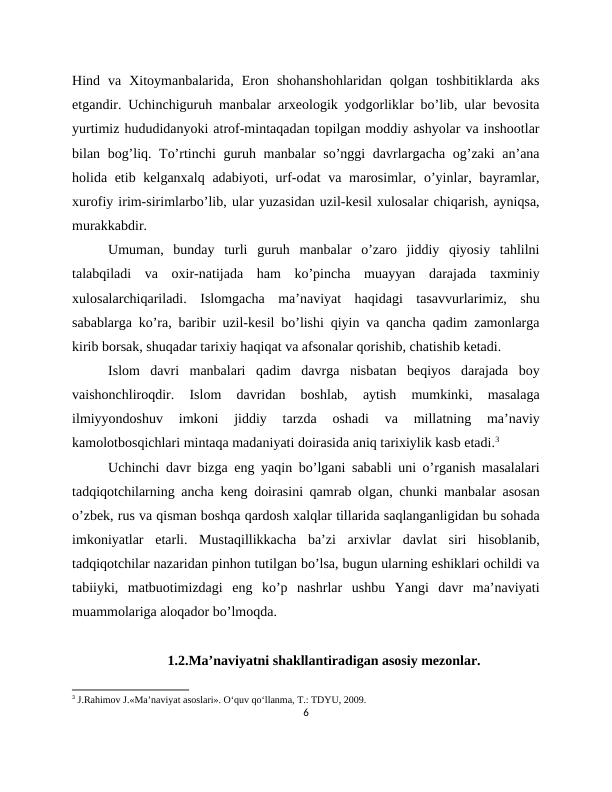 Hind  va  Xitoymanbalarida,  Eron  shohanshohlaridan  qolgan  toshbitiklarda  aks
etgandir. Uchinchiguruh manbalar arxeologik yodgorliklar bo’lib, ular bevosita
yurtimiz hududidanyoki atrof-mintaqadan topilgan moddiy ashyolar va inshootlar
bilan bog’liq. To’rtinchi guruh manbalar  so’nggi  davrlargacha og’zaki  an’ana
holida etib kelganxalq adabiyoti, urf-odat  va marosimlar, o’yinlar, bayramlar,
xurofiy irim-sirimlarbo’lib, ular yuzasidan uzil-kesil xulosalar chiqarish, ayniqsa,
murakkabdir.
Umuman,  bunday  turli  guruh  manbalar  o’zaro  jiddiy  qiyosiy  tahlilni
talabqiladi  va  oxir-natijada  ham  ko’pincha  muayyan  darajada  taxminiy
xulosalarchiqariladi.  Islomgacha  ma’naviyat  haqidagi  tasavvurlarimiz,  shu
sabablarga ko’ra, baribir uzil-kesil bo’lishi qiyin va qancha qadim zamonlarga
kirib borsak, shuqadar tarixiy haqiqat va afsonalar qorishib, chatishib ketadi.
Islom  davri  manbalari  qadim  davrga  nisbatan  beqiyos  darajada  boy
vaishonchliroqdir.  Islom  davridan  boshlab,  aytish  mumkinki,  masalaga
ilmiyyondoshuv  imkoni  jiddiy  tarzda  oshadi  va  millatning  ma’naviy
kamolotbosqichlari mintaqa madaniyati doirasida aniq tarixiylik kasb etadi.3
Uchinchi davr bizga eng yaqin bo’lgani sababli uni o’rganish masalalari
tadqiqotchilarning ancha keng doirasini qamrab olgan, chunki manbalar asosan
o’zbek, rus va qisman boshqa qardosh xalqlar tillarida saqlanganligidan bu sohada
imkoniyatlar  etarli.  Mustaqillikkacha  ba’zi  arxivlar  davlat  siri  hisoblanib,
tadqiqotchilar nazaridan pinhon tutilgan bo’lsa, bugun ularning eshiklari ochildi va
tabiiyki,  matbuotimizdagi  eng  ko’p  nashrlar  ushbu  Yangi  davr  ma’naviyati
muammolariga aloqador bo’lmoqda.
1.2.Ma’naviyatni shakllantiradigan asosiy mezonlar.
3 J.Rahimov J.«Ma’naviyat asoslari». O‘quv qo‘llanma, Т.: TDYU, 2009.
6
