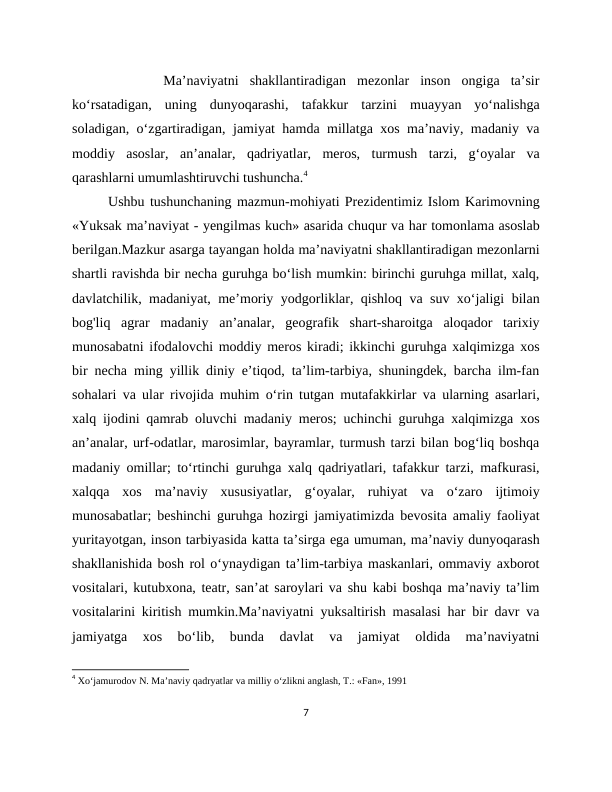 
    Ma’naviyatni  shakllantiradigan  mezonlar  inson  ongiga  ta’sir
ko‘rsatadigan,  uning  dunyoqarashi,  tafakkur  tarzini  muayyan  yo‘nalishga
soladigan, o‘zgartiradigan, jamiyat hamda millatga xos ma’naviy, madaniy va
moddiy  asoslar,  an’analar,  qadriyatlar,  meros,  turmush  tarzi,  g‘oyalar  va
qarashlarni umumlashtiruvchi tushuncha.4
Ushbu tushunchaning mazmun-mohiyati Prezidentimiz Islom Karimovning
«Yuksak ma’naviyat - yengilmas kuch» asarida chuqur va har tomonlama asoslab
berilgan.Mazkur asarga tayangan holda ma’naviyatni shakllantiradigan mezonlarni
shartli ravishda bir necha guruhga bo‘lish mumkin: birinchi guruhga millat, xalq,
davlatchilik, madaniyat, me’moriy yodgorliklar, qishloq va suv xo‘jaligi bilan
bog'liq  agrar  madaniy  an’analar,  geografik  shart-sharoitga  aloqador  tarixiy
munosabatni ifodalovchi moddiy meros kiradi; ikkinchi guruhga xalqimizga xos
bir necha ming yillik diniy e’tiqod, ta’lim-tarbiya, shuningdek, barcha ilm-fan
sohalari va ular rivojida muhim o‘rin tutgan mutafakkirlar va ularning asarlari,
xalq ijodini qamrab oluvchi madaniy meros; uchinchi guruhga xalqimizga xos
an’analar, urf-odatlar, marosimlar, bayramlar, turmush tarzi bilan bog‘liq boshqa
madaniy omillar; to‘rtinchi guruhga xalq qadriyatlari, tafakkur tarzi, mafkurasi,
xalqqa  xos  ma’naviy  xususiyatlar,  g‘oyalar,  ruhiyat  va  o‘zaro  ijtimoiy
munosabatlar; beshinchi guruhga hozirgi jamiyatimizda bevosita amaliy faoliyat
yuritayotgan, inson tarbiyasida katta ta’sirga ega umuman, ma’naviy dunyoqarash
shakllanishida bosh rol o‘ynaydigan ta’lim-tarbiya maskanlari, ommaviy axborot
vositalari, kutubxona, teatr, san’at saroylari va shu kabi boshqa ma’naviy ta’lim
vositalarini kiritish mumkin.Ma’naviyatni yuksaltirish masalasi har bir davr va
jamiyatga  xos  bo‘lib,  bunda  davlat  va  jamiyat  oldida  ma’naviyatni
4 Xo‘jamurodov N. Ma’naviy qadryatlar va milliy o‘zlikni anglash, Т.: «Fan», 1991
7
