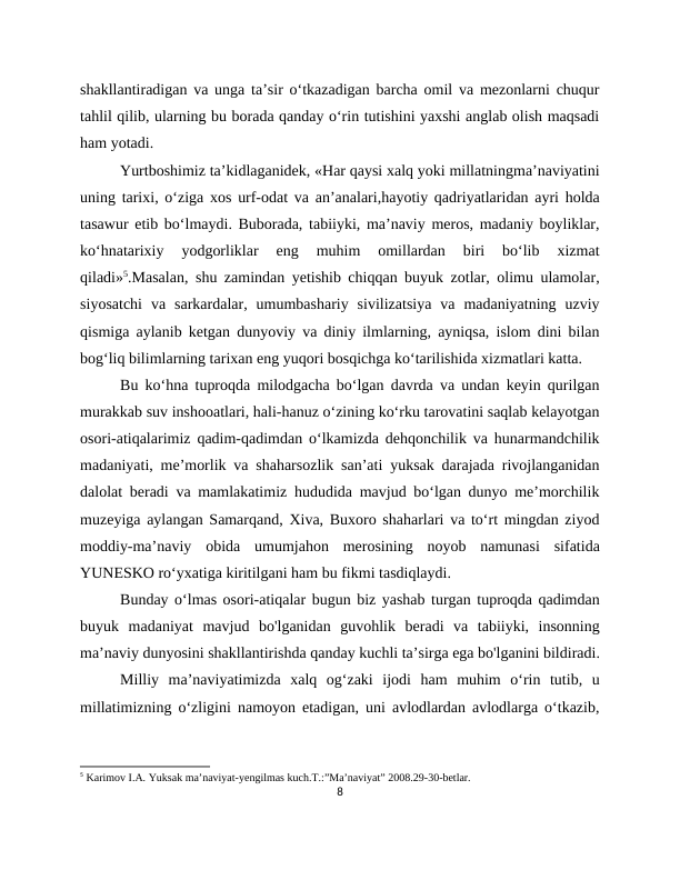 shakllantiradigan va unga ta’sir o‘tkazadigan barcha omil va mezonlarni chuqur
tahlil qilib, ularning bu borada qanday o‘rin tutishini yaxshi anglab olish maqsadi
ham yotadi.
Yurtboshimiz ta’kidlaganidek, «Har qaysi xalq yoki millatningma’naviyatini
uning tarixi, o‘ziga xos urf-odat va an’analari,hayotiy qadriyatlaridan ayri holda
tasawur etib bo‘lmaydi. Buborada, tabiiyki, ma’naviy meros, madaniy boyliklar,
ko‘hnatarixiy  yodgorliklar  eng  muhim  omillardan  biri  bo‘lib  xizmat
qiladi»5.Masalan, shu zamindan yetishib chiqqan buyuk zotlar, olimu ulamolar,
siyosatchi  va  sarkardalar,  umumbashariy  sivilizatsiya  va  madaniyatning  uzviy
qismiga aylanib ketgan dunyoviy va diniy ilmlarning, ayniqsa, islom dini bilan
bog‘liq bilimlarning tarixan eng yuqori bosqichga ko‘tarilishida xizmatlari katta.
Bu ko‘hna tuproqda milodgacha bo‘lgan davrda va undan keyin qurilgan
murakkab suv inshooatlari, hali-hanuz o‘zining ko‘rku tarovatini saqlab kelayotgan
osori-atiqalarimiz qadim-qadimdan o‘lkamizda dehqonchilik va hunarmandchilik
madaniyati, me’morlik va shaharsozlik san’ati yuksak darajada rivojlanganidan
dalolat beradi va mamlakatimiz hududida mavjud bo‘lgan dunyo me’morchilik
muzeyiga aylangan Samarqand, Xiva, Buxoro shaharlari va to‘rt mingdan ziyod
moddiy-ma’naviy  obida  umumjahon  merosining  noyob  namunasi  sifatida
YUNESKO ro‘yxatiga kiritilgani ham bu fikmi tasdiqlaydi.
Bunday o‘lmas osori-atiqalar bugun biz yashab turgan tuproqda qadimdan
buyuk  madaniyat  mavjud  bo'lganidan  guvohlik  beradi  va  tabiiyki,  insonning
ma’naviy dunyosini shakllantirishda qanday kuchli ta’sirga ega bo'lganini bildiradi.
Milliy  ma’naviyatimizda  xalq  og‘zaki  ijodi  ham  muhim  o‘rin  tutib,  u
millatimizning o‘zligini namoyon etadigan, uni avlodlardan avlodlarga o‘tkazib,
5 Karimov I.A. Yuksak ma’naviyat-yengilmas kuch.T.:”Ma’naviyat” 2008.29-30-betlar.
8
