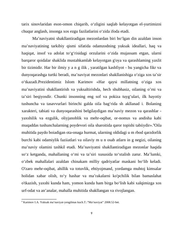 tarix sinovlaridan eson-omon chiqarib, o‘zligini saqlab kelayotgan el-yurtimizni
chuqur anglash, insonga xos ezgu fazilatlarini o‘zida ifoda etadi.
Ma’naviyatni shakllantiradigan mezonlardan biri bo‘lgan din azaldan inson
ma’naviyatining tarkibiy qismi  sifatida odamzodning  yuksak ideallari, haq va
haqiqat, insof va adolat to‘g‘risidagi orzularini o‘zida mujassam  etgan, ularni
barqaror qoidalar shaklida mustahkamlab kelayotgan g'oya va qarashlaming yaxlit
bir tizimidir. Har bir ilmiy y a n g ilik , yaratilgan kashfiyot - bu yangicha fikr va
dunyoqarashga turtki beradi, ma’naviyat mezonlari shakllanishiga o‘ziga xos ta’sir
o‘tkazadi.Prezidentimiz  Islom  Karimov  «Har  qaysi  millatning  o‘ziga  xos
ma’naviyatini shakllantirish va yuksaltirishda, hech shubhasiz, oilaning оʼrni va
ta’siri beqiyosdir. Chunki insonning eng sof va pokiza tuyg‘ulari, ilk hayotiy
tushuncha va tasavvurlari birinchi galda oila bag‘rida sh akllanad i. Bolaning
xarakteri, tabiati va dunyoqarashini belgilaydigan ma’naviy mezon va qarashlar -
yaxshilik  va  ezgulik,  oliyjanoblik  va  mehr-oqibat,  or-nomus  va  andisha  kabi
muqaddas tushunchalarning poydevori oila sharoitida qaror topishi tabiiydir».6Oila
muhitida paydo boiadigan ota-onaga hurmat, ularning oldidagi u m rbod qarzdorlik
burchi kabi odamiylik faziiatlari va oilaviy m u n osab atlarn in g negizi, oilaning
ma’naviy olamini tashkil etadi. Ma’naviyatni shakllantiradigan mezonlar haqida
so‘z ketganda, mahallaning o‘mi va ta’siri xususida to‘xtalish zarur. Ma’lumki,
o‘zbek mahallalari azaldan chinakam milliy qadriyatlar maskani bo‘lib keladi.
O'zaro mehr-oqibat, ahillik va totuvlik, ehtiyojmand, yordamga muhtoj kimsalar
holidan  xabar  olish,  to‘y  hashar  va  ma’rakalarni  ko'pchilik  bilan  bamaslahat
o'tkazish, yaxshi kunda ham, yomon kunda ham birga bo‘lish kabi xalqimizga xos
urf-odat va an’analar, mahalla muhitida shakllangan va rivojlangan.
6 Karimov I.A. Yuksak ma’naviyat-yengilmas kuch.T.:”Ma’naviyat” 2008.52-bet.
9
